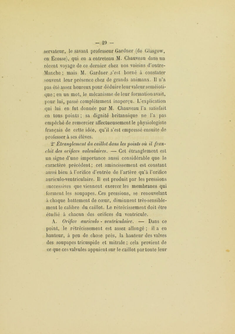 servateur, le savant professeur Gardner (de Glasgow', en Écosse), qui en a entretenu M. Chauveau dans un récent voyage de ce dernier chez nos voisins d’outre- Manche ; mais M. Gardner s’est borné à constater souvent leur présence chez de grands animanx. Il n’a pas été assez heureux pour déduire leur valeur séméioti- que ; en un mot, le mécanisme de leur formation avait, pour lui, passé complètement inaperçu. L’explication qui lui en fut donnée par M. Chauveau l’a satisfait en tous points ; sa dignité britannique ne l’a pas empêché de remercier affectueusement le physiologiste français de celte idée, qu’il s’est empressé ensuite de professer à ses élèves. 2“ Etranglement du caillot dans les j^oints où il fran- chit des orifices valvulaires. — Cet étranglement est un signe d’une importance aussi considérable que le caractère précédent; cet amincissement est constant aussi bien à l’orifice d’entrée de l’artère qu’à l’orifice auriculo-ventriculaire. Il est produit par les pressions successives que viennent exercer les membranes qui forment les soupapes. Ces pressions, se renouvelant à chaque battement de cœur, diminuent très-sensible- ment le calibre du caillot. Le rétrécissement doit être étudié à chacun des orifices du ventricule. A. Orifice auriculo - ventriculaire. — Dans ce point, le rétrécissement est assez allongé ; il a en hauteur, à peu de chose près, la hauteur des valves des soupapes tricuspide et mitrale ; cela provient de ce que ces valvules appuient sur le caillot par toute leur