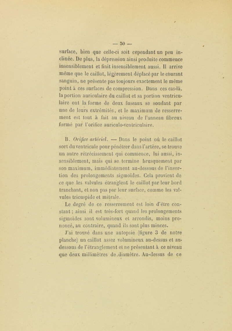 50 — surface, bien que celle-ci soit cependant un peu in- clinée. De plus, la dépression ainsi produite commence insensiblement et finit insensiblement aussi. Il arrive môme que le caillot, légèrement déplacé par le courant sanguin, ne présente pas toujours exactement le môme pointa ces surfaces décompression. Dans ces cas-là, la portion auriculaire du caillot et sa portion ventricu- laire ont la forme de deux fuseaux se soudant par une de leurs extrémités, et le maximum de resserre- ment est tout à fait au niveau de fanneau fibreux formé par l’orilice auriculo-ventriculaire. B. Orifice artériel. — Dans le point où le caillot sort du ventricule pour pénétrer dans l’artère, se trouve un autre rétrécissement qui commence, lui aussi, in- sensiblement, mais qui se termine brusquement par son maximum, immédiatement au-dessous de l’inser- tion des prolongements sigmoïdes. Cela provient de ce que les valvules étranglent le caillot par leur bord tranchant, et non pas par leur surface, comme les val- vules tricuspide et mitrale. Le degré de ce resserrement est loin d’ôtre con- stant ; ainsi il est très-fort quand les prolongements sigmoïdes sont volumineux et arrondis, moins pro- noncé, au contraire, quand ils sont plus minces. .l’ai trouvé dans une autopsie (ligure 3 de notre planche) un caillot assez volumineux au-dessus et au- dessous de l’étranglement et ne présentant à ce niveau que deux millimètres de.diamètre. Au-dessus de ce