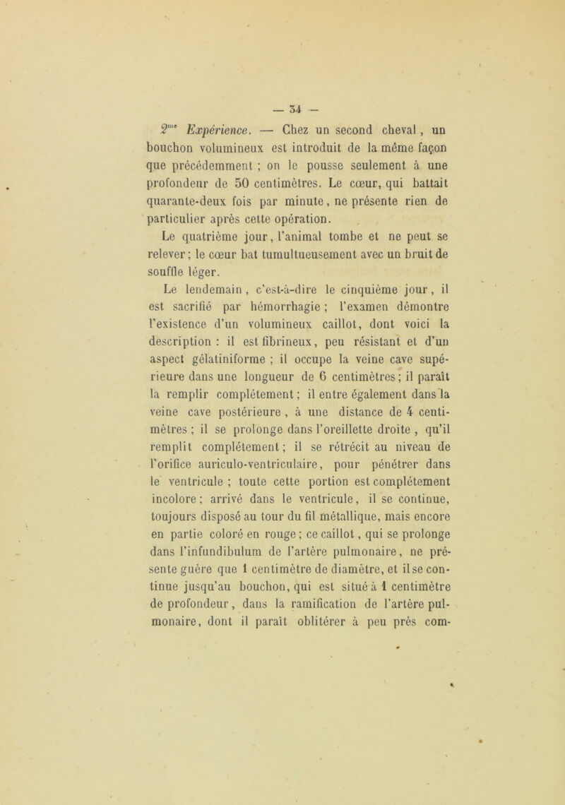 5“* Expérience. — Chez un second cheval , un bouchon volumineux est introduit de la même façon que précédemment ; on le pousse seulement à une profondeur de 50 centimètres. Le cœur, qui battait quarante-deux fois par minute, ne présente rien de particulier après cette opération. , Le quatrième jour, l’animal tombe et ne peut se relever; le cœur bat tumultueusement avec un bruit de souflle léger. Le lendemain, c’est-à-dire le cinquième jour, il est sacrifié par hémorrhagie ; l’examen démontre l’existence d’un volumineux caillot, dont voici la description: il est fibrineux, peu résistant et d’un aspect gélatiniforme ; il occupe la veine cave supé- rieure dans une longueur de 6 centimètres; il paraît la remplir complètement ; il entre également dans'la veine cave postérieure , à une distance de 4 centi- mètres ; il se prolonge dans l’oreillette droite , qu’il remplit complètement; il se rétrécit au niveau de l’orifice auriculo-ventriciilaire, pour pénétrer dans le ventricule ; toute cette portion est complètement incolore; arrivé dans le ventricule, il se continue, toujours disposé au tour du fil métallique, mais encore en partie coloré en rouge ; ce caillot, qui se prolonge dans l’infundibulum de l’artère pulmonaire, ne pré- sente guère que 1 centimètre de diamètre, et Use con- tinue jusqu’au bouchon, qui est situé à 1 centimètre de profondeur, dans la ramification de l’artère pul- monaire, dont il paraît oblitérer à peu près com- t