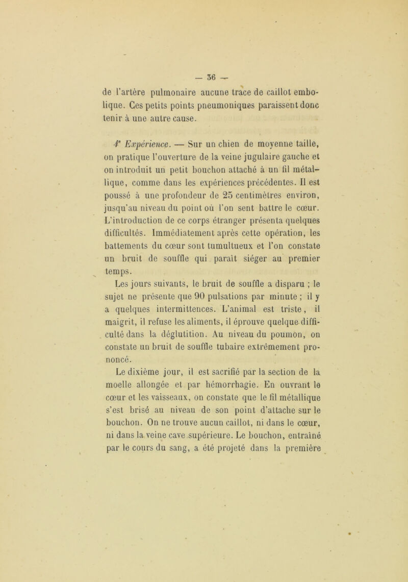 de l’artère pulmonaire aucune trace de caillot embo* lique. Ces petits points pneumoniques paraissent donc tenir à une autre cause. t Expérience. — Sur un chien de moyenne taille, on pratique l’ouverture de la veine jugulaire gauche et on introduit un petit bouchon attaché à un lil métal- lique, comme dans les expériences précédentes. Il est poussé à une profondeur de 25 centimètres environ, jusqu’au niveau du point où l’on sent battre le cœur. L’introduction de ce corps étranger présenta quelques difficultés. Immédiatement après cette opération, les battements du cœur sont tumultueux et l’on constate un bruit de souffle qui parait siéger au premier temps. Les jours suivants, le bruit de souffle a disparu ; le sujet ne présente que 90 pulsations par minute ; il y a quelques intermittences. L’animal est triste, il maigrit, il refuse les aliments, il éprouve quelque diffi- culté dans la déglutition. Au niveau du poumon, on constate un bruit de souffle tubaire extrêmement pro- noncé. Le dixième jour, il est sacrifié par la section de la moelle allongée et par hémorrhagie. En ouvrant le cœur et les vaisseaux, on constate que le fil métallique s’est brisé au niveau de son point d’attache sur le bouchon. On ne trouve aucun caillot, ni dans le cœur, ni dans la veine cave,supérieure. Le bouchon, entraîné par le cours du sang, a été projeté dans la première