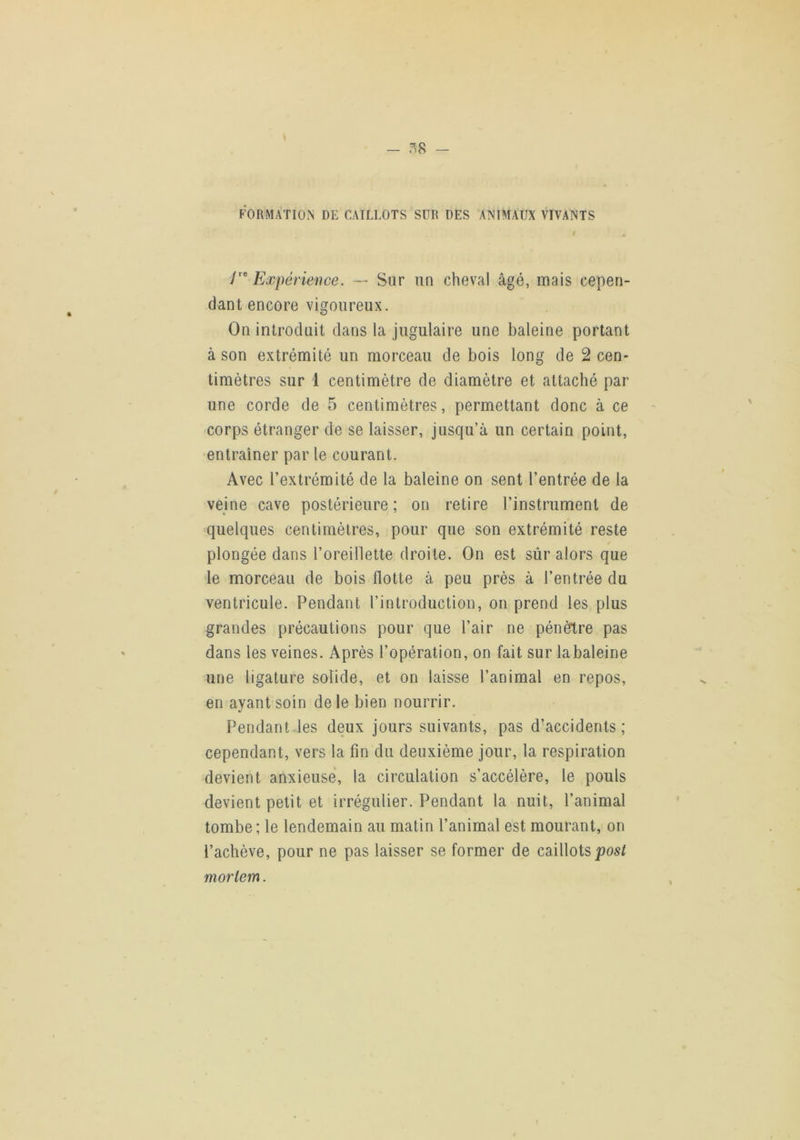 FORMATION DE CAILLOTS SUR DES ANIMAUX VIVANTS r y' Expérience. — Sur un cheval âgé, mais cepen- dant encore vigoureux. On introduit dans la jugulaire une baleine portant à son extrémité un morceau de bois long de 2 cen- timètres sur 1 centimètre de diamètre et attaché par une corde de 5 centimètres, permettant donc à ce corps étranger de se laisser, jusqu’à un certain point, entraîner par le courant. Avec l’extrémité de la baleine on sent l’entrée de la veine cave postérieure ; on retire l’instrument de quelques centimètres, pour que son extrémité reste plongée dans l’oreillette droite. On est sûr alors que le morceau de bois flotte à peu près à l’entrée du ventricule. Pendant l’introduction, on prend les plus grandes précautions pour que l’air ne pénètre pas dans les veines. Après l’opération, on fait sur labaleine une ligature solide, et on laisse l’animal en repos, en ayant soin de le bien nourrir. Pendant les deux jours suivants, pas d’accidents; cependant, vers la fin du deuxième jour, la respiration devient anxieuse, la circulation s’accélère, le pouls devient petit et irrégulier. Pendant la nuit, l’animal tombe ; le lendemain au matin l’animal est mourant, on l’achève, pour ne pas laisser se former de caillots morlem.