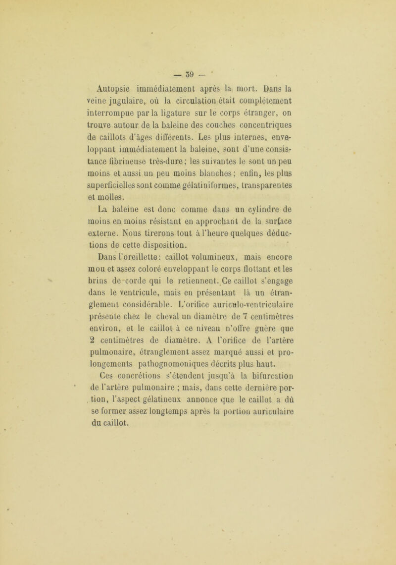 Autopsie immédiatement après la mort. Dans la veine jugulaire, où la circulation était complètement interrompue parla ligature sur le corps étranger, on trouve autour de la baleine des couches concentriques de caillots d’âges différents. Les plus internes, enve- loppant immédiatement la baleine, sont d’une consis- tance fibrineuse très-dure; les suivantes le sont un peu moins et aussi un peu moins blanches; enfin, les plus superficielles sont comme gélatini formes, transparentes et molles. La baleine est donc comme dans un cylindre de moins en moins résistant en approchant de la surface externe. Nous tirerons tout à l’heure quelques déduc- tions de cette disposition. Dans l’oreillette: caillot volumineux, mais encore mou et assez coloré enveloppant le corps flottant et les brins de corde qui le retiennent. Ce caillot s’engage dans le ventricule, mais en présentant là un étran- glement considérable. L’orifice auriculo-ventriculaire présente chez le cheval un diamètre de 7 centimètres environ, et le caillot à ce niveau n’offre guère que 2 centimètres de diamètre. A l’orifice de l’artère pulmonaire, étranglement assez marqué aussi et pro- longements pathognomoniques décrits plus haut. Ces concrétions s’étendent jusqu’à la bifurcation de l’artère pulmonaire ; mais, dans cette dernière por- .tion, l’aspect gélatineux annonce que le caillot a dû se former assez longtemps après la portion auriculaire du caillot.