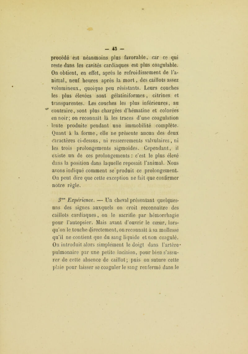 procédé est néanmoins plus favorable, car ce qui reste dans les cavités cardiaques est plus coagulable. On obtient, en effet, après le refroidissement de ffa- niraal, neuf heures après la mort, des caillots assez volumineux, quoique peu résistants. Leurs couches les plus élevées sont gélatiniformes, citrines et transparentes. Les couches les plus inférieures, au contraire, sont plus chargées d’hématine et colorées en noir; on reconnaît là les traces d’une coagulation • lente produite pendant une immobilité complète. Quant à la forme, elle ne présente aucun des deux c'aractères ci-dessus, ni resserrements valvulaires, ni les trois prolongements sigmoïdes. Cependant, il existe un de ces prolongements : c’est le plus élevé dans la position dans laquelle reposait l’animal. Nous avons indiqué comment se produit ce prolongement. On peut dire que cette exception ne fait que confirmer notre règle. ,9”® Expérience. — Un cheval présentant quelques- uns des signes auxquels on croit reconnaître des caillots cardiaques, on le sacrifie par hémorrhagie pour l’autopsier. Mais avant d’ouvrir le cœur, lors- qu’on le touche directement, on reconnaît à sa mollesse qu’il ne contient que du sang liquide et non coagulé. On introduit alors simplement le doigt dans l’artère* pulmonaire par une petite incision, pour bien s’assu- rer de cette absence de caillot; puis on suture cette ])!aie pour laisser se coaguler le sang renfermé dans le