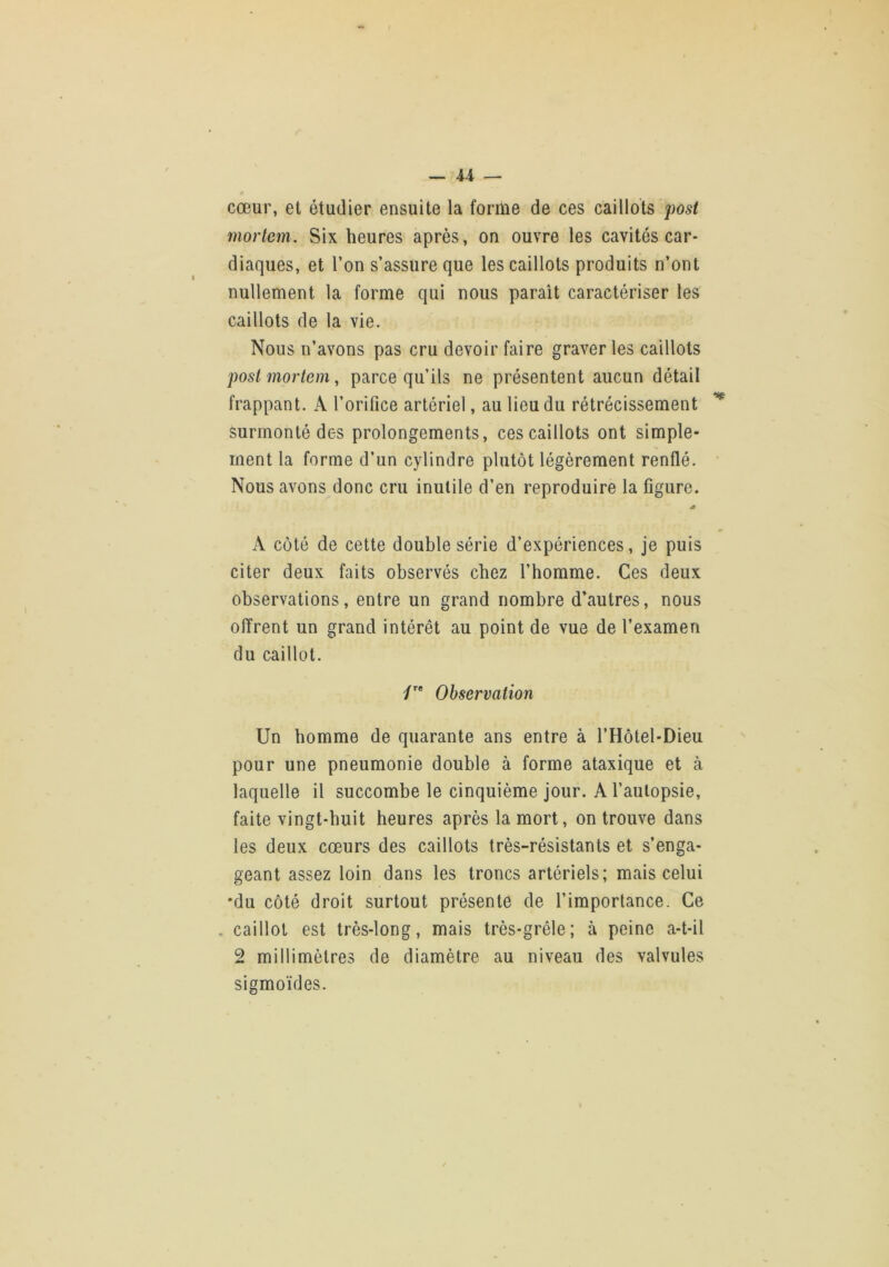 U — cœur, et étudier ensuite la forilie de ces caillots morlem. Six heures après, on ouvre les cavités car- diaques, et l’on s’assure que les caillots produits n’ont nullement la forme qui nous paraît caractériser les caillots de la vie. Nous n’avons pas cru devoir faire graver les caillots postmortem, parce qu’ils ne présentent aucun détail frappant. A l’orifice artériel, au lieu du rétrécissement Surmonté des prolongements, ces caillots ont simple- ment la forme d’un cylindre plutôt légèrement renflé. Nous avons donc cru inutile d’en reproduire la figure. ét A côté de cette double série d’expériences, je puis citer deux faits observés chez l’homme. Ces deux observations, entre un grand nombre d’autres, nous offrent un grand intérêt au point de vue de l’examen du caillot. Observation Un homme de quarante ans entre à l’Hôtel-Dieu pour une pneumonie double à forme ataxique et à laquelle il succombe le cinquième jour. A l’autopsie, faite vingt-huit heures après la mort, on trouve dans les deux cœurs des caillots très-résistants et s’enga- geant assez loin dans les troncs artériels; mais celui •du côté droit surtout présente de l’importance. Ce . caillot est très-long, mais très-grêle; à peine a-t-il 2 millimètres de diamètre au niveau des valvules sigmoïdes.