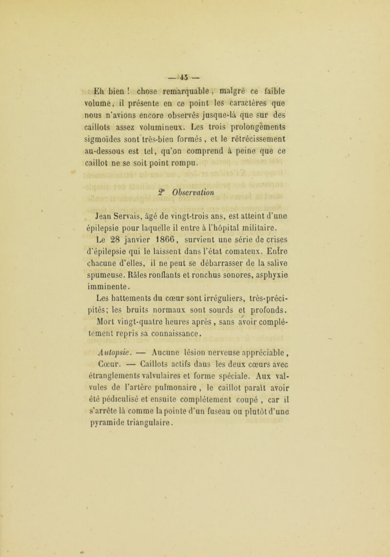 —45 — . Eh bien ! chose remarquable . malgré ce faible volume, il présente en ce point les caractères que nous n’avions encore observés jusque-là que sur des caillots assez volumineux. Les trois prolongements sigmoïdes sont très-bien formés, et le rétrécissement au-dessous est tel, qu’.on comprend à peine que ce caillot ne se soit point rompu. 5* Observation Jean Servais, âgé de vingt-trois ans, est atteint d’une épilepsie pour laquelle il entre à l’hôpital militaire. Le 28 janvier 1866, survient une série de crises d’épilepsie qui le laissent dans l’état comateux. Enlre chacune d’elles, il ne peut se débarrasser de la salive spumeuse. Râles ronflants et ronchus sonores, asphyxie imminente. Les battements du cœur sont irréguliers, très-préci- pités; les bruits normaux sont sourds et profonds. Mort vingt-quatre heures après , sans avoir complè- tement repris sa connaissance. Autopsie. — Aucune lésion nerveuse appréciable , Cœur. — Caillots actifs daus les deux cœurs avec étranglements valvulaires et forme spéciale. Aux val- vules de l’artère pulmonaire , le caillot parait avoir été pédiculisé et ensuite complètement coupé, car il s’arrête là comme la pointe d’un fuseau ou plutôt d’une pyramide triangulaire.