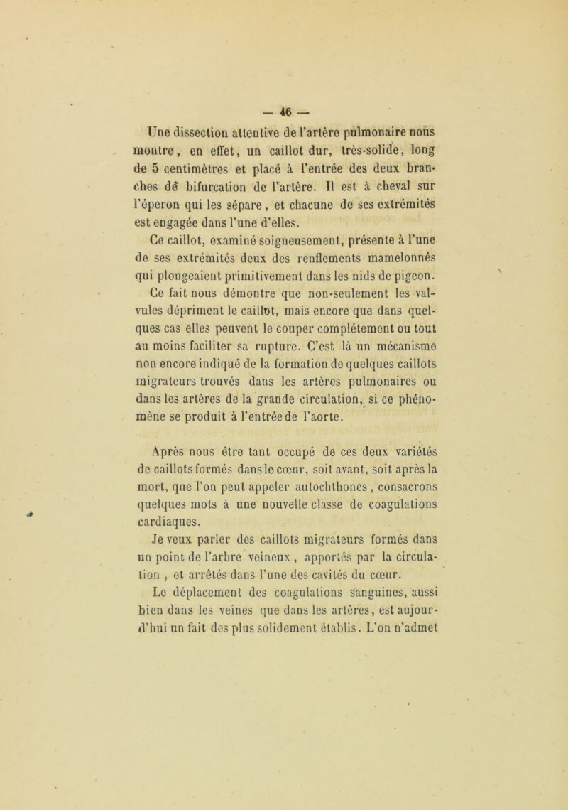 Une dissection attentive de l’artère pulmonaire nous \ montre, en effet, un caillot dur, très-solide, long de 5 centimètres et placé à l’entrée des deux bran- ches dé bifurcation de l’artère. Il est à cheval sur l’éperon qui les sépare, et chacune de ses extrémités est engagée dans l’une d’elles. Ce caillot, examiné soigneusement, présente à l’une de ses extrémités deux des renflements mamelonnés qui plongeaient primitivement dans les nids de pigeon. Ce fait nous démontre que non-seulement les val- vules dépriment le caillot, mais encore que dans quel- ques cas elles peuvent le couper complètement ou tout au moins faciliter sa rupture. C’est là un mécanisme non encore indiqué de la formation de quelques caillots migrateurs trouvés dans les artères pulmonaires ou dans les artères de la grande circulation,^ si ce phéno- mène se produit à l’entrée de l’aorte. Après nous être tant occupé de ces deux variétés de caillots formés dans le cœur, soit avant, soit après la mort, que l’on peut appeler autochlhones, consacrons quelques mots à une nouvelle classe de coagulations cardiaques. Je veux parler des caillots migrateurs formés dans un point de l’arbre veineux , apportés par la circula- tion , et arrêtés dans l’une des cavités du cœur. Le déplacement des coagulations sanguines, aussi bien dans les veines que dans les artères, est aujour- d’hui un fait des plus solidement établis. L’on n’admet
