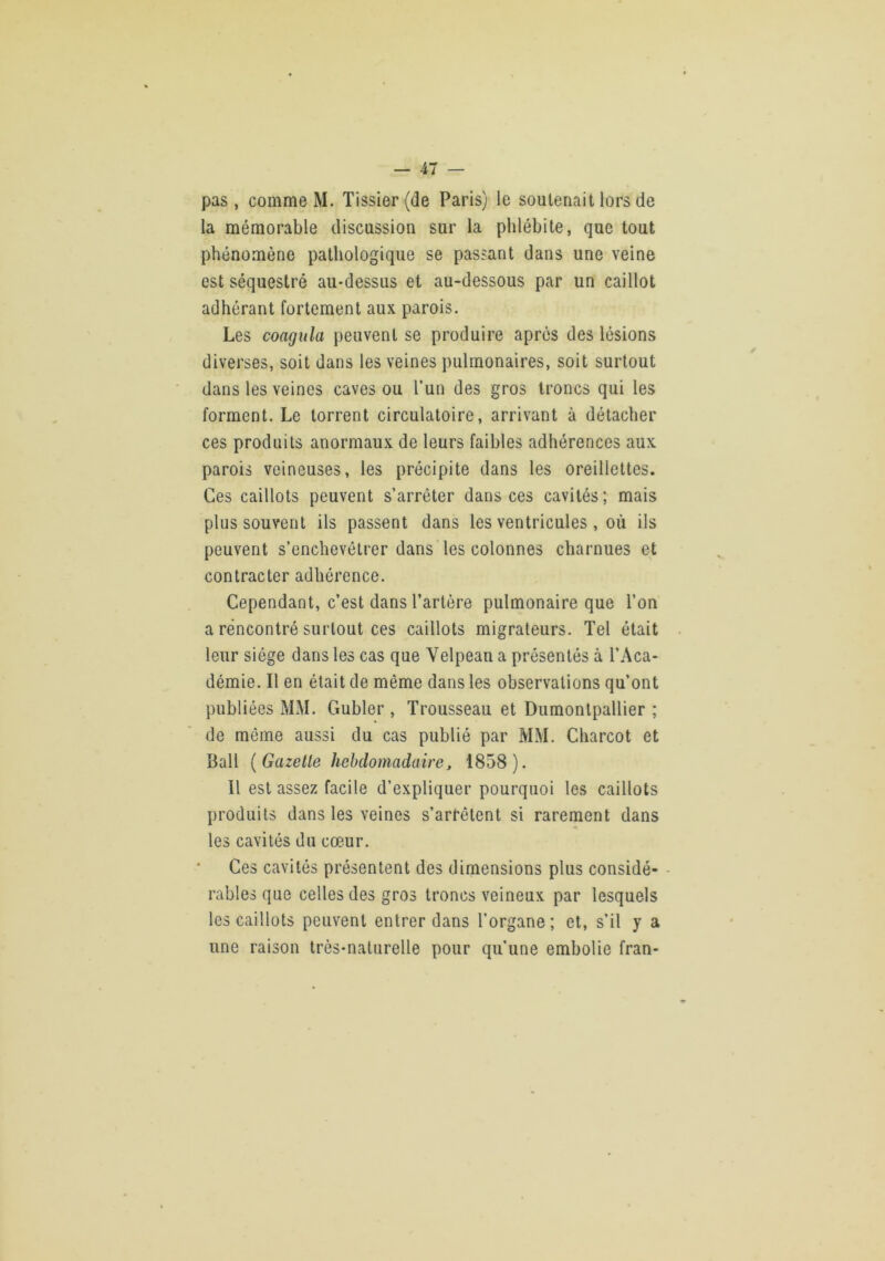 pas, comme M. Tissier{de Paris) le soutenait lors de la mémorable discussion sur la phlébite, que tout phénomène pathologique se passant dans une veine est séquestré au-dessus et au-dessous par un caillot adhérant fortement aux parois. Les coagula peuvent se produire après des lésions diverses, soit dans les veines pulmonaires, soit surtout dans les veines caves ou l’un des gros troncs qui les forment. Le torrent circulatoire, arrivant à détacher ces produits anormaux de leurs faibles adhérences aux parois veineuses, les précipite dans les oreillettes. Ces caillots peuvent s’arrêter dans ces cavités ; mais plus souvent ils passent dans les ventricules , où ils peuvent s’enchevêtrer dans les colonnes charnues et contracter adhérence. Cependant, c’est dans l’artère pulmonaire que l’on a rencontré surtout ces caillots migrateurs. Tel était leur siège dans les cas que Velpean a présentés à l’Aca- démie. Il en était de même dans les observations qu’ont publiées MM. Gubler , Trousseau et Dumontpallier ; de même aussi du cas publié par MM. Charcot et Bail {Gazelle hebdomadaire J 1858). Il est assez facile d’expliquer pourquoi les caillots produits dans les veines s’arrêtent si rarement dans les cavités du cœur. Ces cavités présentent des dimensions plus considé- rables que celles des gros troncs veineux par lesquels les caillots peuvent entrer dans l’organe; et, s’il y a une raison très-naturelle pour qu’une embolie fran-