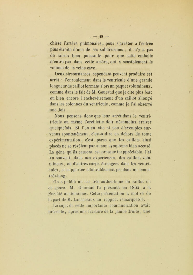 chisse l’artère pulmonaire, pour s’arrêter à l’entrée plus étroite d’une de ses subdivisions , il n’y a pas de raison bien puissante pour que cette embolie n’entre pas dans cette artère, qui a sensiblement le volume de la veine cave. Deux circonstances cependant peuvent produire cet arrêt : l’enroulement dans le ventricule d’une grande longueur de caillotformant alorsun paquet volumineux, comme dans le fait de M. Gouraud que je cite plus bas; ou bien encore renchevêlrement d’un caillot allongé dans les colonnes du ventricule, comme je l’ai observé une dois. Nous pensons donc que leur arrêt dans le ventri- tricule ou même l’oreillette doit néanmoins arriver quelquefois. Si l’on en cite si peu d’exemples sur- • venus spontanément, c’est-à-dire en dehors de toute expérimentation , c’est parce que les caillots ainsi placés ne se révèlent par aucun symptôme bien accusé. La gêne qu’ils causent est presque inappréciable. J’ai vu souvent, dans nos expériences, des caillots volu- mineux, ou d’autres corps étrangers dans les ventri- cules, se supporter admirablement pendant un temps très-long. On a publié un cas très-authentique de caillot de ce genre. M. Gouraud l’a présenté en 1862 à la Société anatomique. Cette présentation a motivé de la part deM. Lancereaux un rapport remarquable. Le sujet de cette importante communication avait présenté, après une fracture de la jambe droite , une