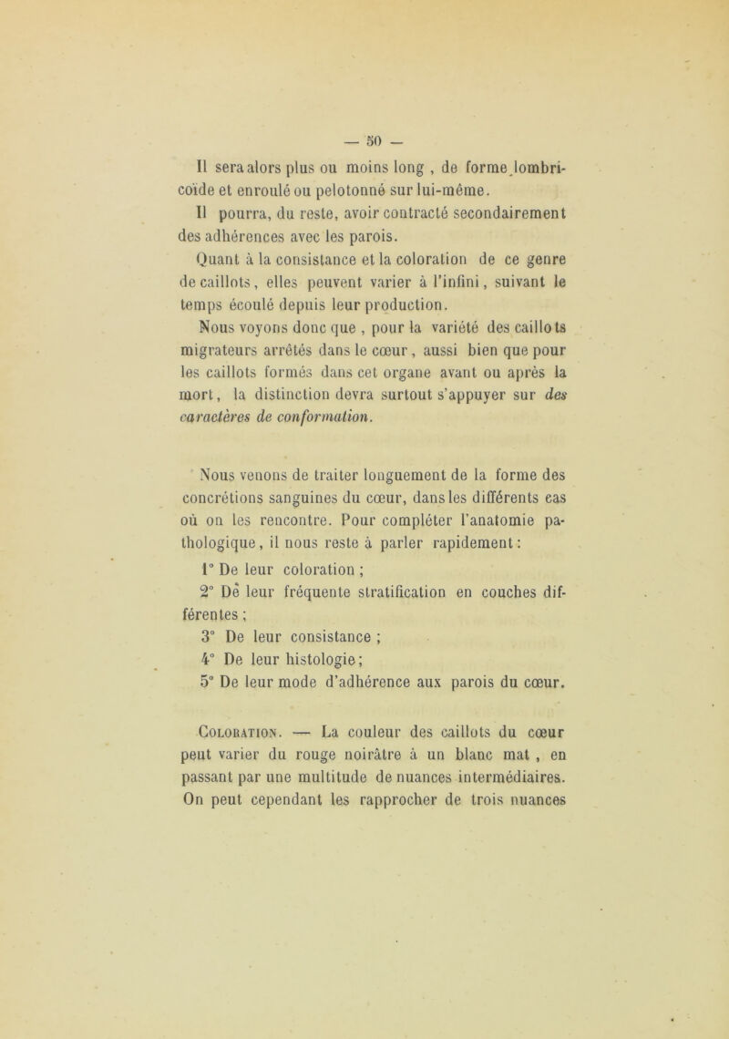 Il sera alors plus ou moins long , de forme Jombri- coïde et enroulé ou pelotonné sur lui-même. Il pourra, du reste, avoir contracté secondairement des adhérences avec les parois. Quant à la consistance et la coloration de ce genre de caillots, elles peuvent varier à l’infini, suivant le temps écoulé depuis leur production. Nous voyons donc que , pour la variété des caillots migrateurs arrêtés dans le cœur, aussi bien que pour les caillots formés dans cet organe avant ou après la mort, la distinction devra surtout s’appuyer sur des caractères de conformation. Nous venons de traiter longuement de la forme des concrétions sanguines du cœur, dans les différents cas où on les rencontre. Pour compléter l’anatomie pa- thologique, il nous reste à parler rapidement: r De leur coloration ; 2° De leur fréquente stratification en couches dif- férentes ; 3“ De leur consistance ; 4“ De leur histologie; 5 De leur mode d’adhérence aux parois du cœur. •Coloration. — La couleur des caillots du cœur peut varier du rouge noirâtre à un blanc mat , en passant par une multitude de nuances intermédiaires. On peut cependant les rapprocher de trois nuances