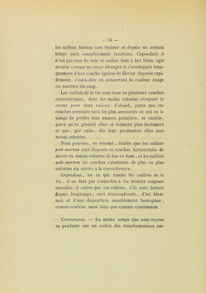 les caillots formés avec lenteur et depuis un certain temps sont complètement incolores. Cependant il n’est pas rare de voir ce caillot tout à fait blanc agir ensuite comme un cori)S étranger et s’envelopper brus- quement d’une couche épaisse de fibrine déposée rapi- dement, c’est-à-dire en conservant la couleur rouge ou noirâtre du sang. Les caillots de la vie sont donc en plusieurs couches concentriques, dont les moins colorées occupent le centre pour deux raisons : d’abord, parce que ces couches centrales sont les plus anciennes et ont eu le temps de perdre leur nuance primitive, et ensuite, parce qu’en général elles se forment plus lentement et que, par suite, dès leur production elles sont moins colorées. . . ’ Nous pouvons, en résumé, établir que les caillots post mortem sont disposés en couches horizontales de moins en moins colorées de bas en haut, .et les caillots ante mortem en couches circulaires de plus en plus colorées du centre à la circonférence. Cependant, en ce qui touche les caillots de la vie , il ne faut pas s’attendre à les trouver toujours stratifiés; il arrive que ces caillots, s’ils sont formés depuis longtemps, sont très-condensés, d’un blanc mat et d’une disposition sensiblement homogène , comme couleur aussi bien que comme consistance. Consistance. — En même temps que nous voyons se produire sur. un caillot des transformations suc-