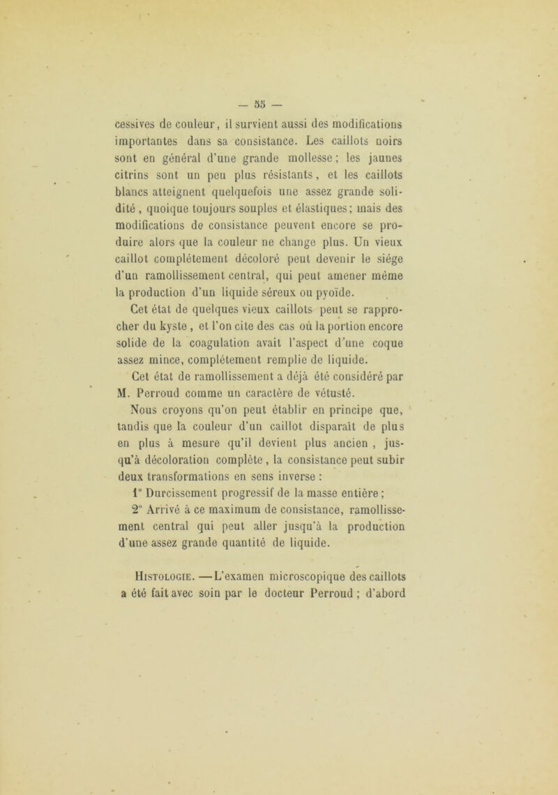 cessives de couleur, il survient aussi des modifications importantes dans sa consistance. Les caillots noirs sont en général d’une grande mollesse ; les jaunes citrins sont un peu plus résistants, et les caillots blancs atteignent quelquefois une assez grande soli- dité , quoique toujours souples et élastiques; mais des modifications de consistance peuvent encore se pro- duire alors que la couleur ne change plus. Un vieux caillot complètement décoloré peut devenir le siège d’un ramollissement central, qui peut amener même la production d’un liquide séreux ou pyoïde. Cet état de quelques vieux caillots peut se rappro- cher du kyste , et l’on cite des cas où la portion encore solide de la coagulation avait l’aspect dune coque assez mince, complètement remplie de liquide. Cet état de ramollissement a déjà été considéré par M. Perroud comme un caractère de vétusté. Nous croyons qu’on peut établir en principe que, ‘ tandis que la couleur d’un caillot disparait de plus en plus à mesure qu’il devient plus ancien , jus- qu’à décoloration complète , la consistance peut subir deux transformations en sens inverse : 1“ Durcissement progressif de la masse entière; 2“ Arrivé à ce maximum de consistance, ramollisse- ment central qui peut aller jusqu’à la production d’une assez grande quantité de liquide. Histologie. —L’examen microscopique des caillots a été fait avec soin par le docteur Perroud ; d’abord