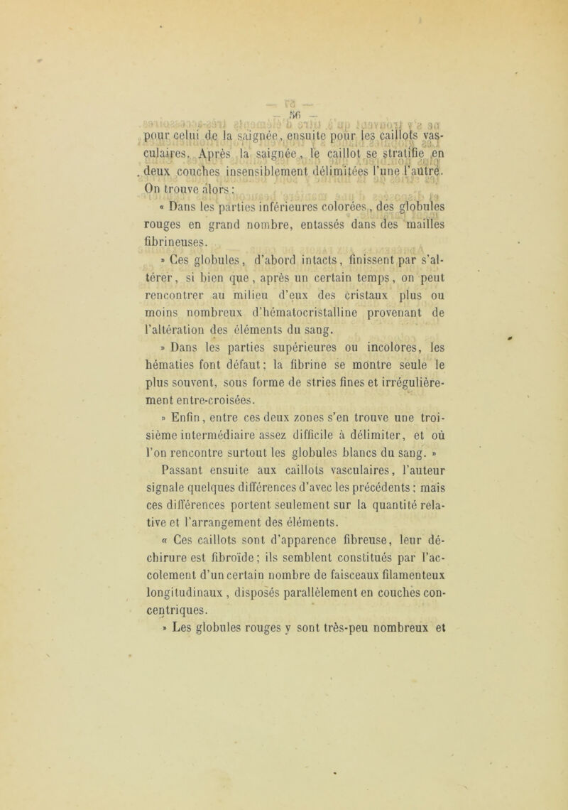 ri; -■ ;V>' -, 50 - .„;tj .;,^ :;; ;,j‘b ülh) .;: ap i.’avttoîl iJ.i pour c^lui de la saignée, ensuite pour les caillots vas- culaires.. Après ,1a saignée, le caillot se stratifie ,en deux couches insensiblement délimitées l’une faütre. On trouve alors : ’ t-i ■ ' ' ' ii-O . : i . ■ \ 's « Dans les parties inférieures coloréeS;, des globules rouges en grand nombre, entassés dans des ’mailles fibrineuses. » Ces globules, d’abord intacts, finissent par s’al- térer, si bien que, après un certain temps, on peut rencontrer au milieu d’eux des cristaux plus ou moins nombreux d’iiématocristalline provenant de l’altération des éléments du sang. » Dans les parties supérieures ou incolores, les hématies font défaut; la fibrine se montre seule le plus souvent, sous forme de stries fines et irrégulière- ment entre-croisées. » Enfin, entre ces deux zones s’en trouve une troi- sième intermédiaire assez difficile à délimiter, et où l’on rencontre surtout les globules blancs du sang. » Passant ensuite aux caillots vasculaires, l’auteur signale quelques différences d’avec les précédents ; mais ces différences portent seulement sur la quantité rela- tive et l’arrangement des éléments. (( Ces caillots sont d’apparence fibreuse, leur dé- chirure est fibroïde ; ils semblent constitués par l’ac- colement d’un certain nombre de faisceaux filamenteux longitudinaux , disposés parallèlement en couches con- centriques. » Les globules rouges y sont très-peu nombreux et