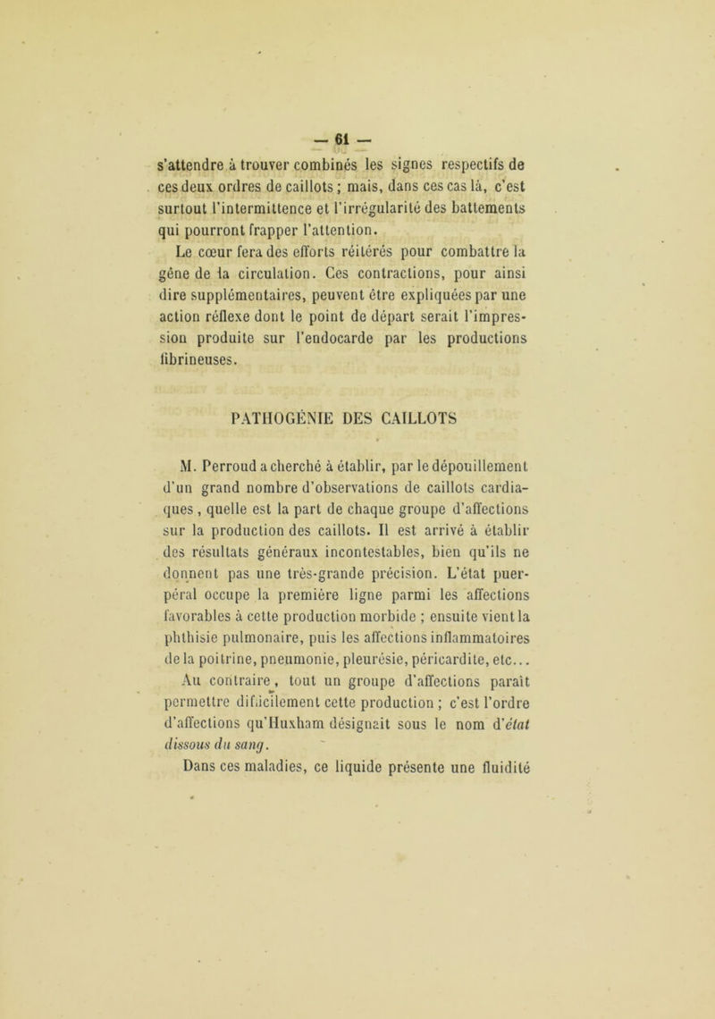 s’attendre à trouver combinés les signes respectifs de ces deux ordres de caillots ; mais, dans ces cas là, c’est surtout l’intermittence et l’irrégularité des battements qui pourront frapper l’attention. Le cœur fera des efforts réitérés pour combattre la gêne de la circulation. Ces contractions, pour ainsi dire supplémentaires, peuvent être expliquées par une action réflexe dont le point de départ serait l’impres- sion produite sur l’endocarde par les productions librineuses. PAÏHOGÉNIE DES CAILLOTS » M. Perroud a cherché à établir, par le dépouillement d’un grand nombre d’observations de caillots cardia- ques , quelle est la part de chaque groupe d’affections sur la production des caillots. Il est arrivé à établir des résultats généraux incontestables, bien qu’ils ne donnent pas une très-grande précision. L’état puer- péral occupe la première ligne parmi les affections favorables à cette production morbide ; ensuite vient la \ phthisie pulmonaire, puis les affections inflammatoires de la poitrine, pneumonie, pleurésie, péricardite, etc... Au contraire, tout un groupe d’affections parait permettre dihicilement cette production ; c’est l’ordre d’affections qu’Huxham désignait sous le nom d’eVu/ dissous du sang. Dans ces maladies, ce liquide présente une fluidité