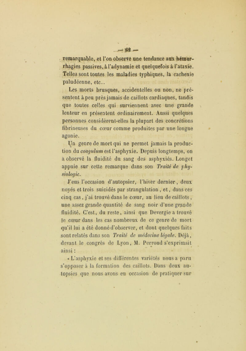 _ — jBâ ^ ■ remarquable, et l’on observe une tendance au:x hém'or- rhagies passives, à l’adynamie et quelquefois à l’ataxie. Telles sont toutes les maladies typhiques, la cachexie paludéenne, etc.. Les morts brusques, accidentelles ou non, ne pré- sentent à peu près jamais de caillots cardiaques, tandis que toutes celles qui surviennent avec une grande lenteur en présentent ordinairement. Aussi quelques personnes considèrent-elles la plupart des concrétions fibrineuses du cœur comme produites par une longue agonie. Un genre de mort qui ne permet jamais la produc- tion du est l’asphyxie. Depuis longtemps, on a observé la fluidité du sang des- asphyxiés. Longet appuie sur cette remarque dans son Traité de phij- siologie. J’eus l’occasion d’autopsier, l’hiver dernier, deux noyés et trois suicidés par strangulation , et, dans ces cinq cas, j’ai trouvé dans le cœur, au lieu de caillots, une assez grande quantité de sang noir d’une grande fluidité. C’est, du reste, ainsi que Devergie a trouvé le cœur dans les cas nombreux de ce genre de mort qu’il lui a été donné d’observer, et dont quelques faits sont relatés dans son Traité de médecine légale. Déjà, devant le congrès de Lyon, M. Perroud s’exprimait ainsi : «L’asphyxie et ses différentes variétés nous a paru s’opposer à la formation des caillots. Dans deux au- topsies que nous avons eu occasion de pratiquer sur