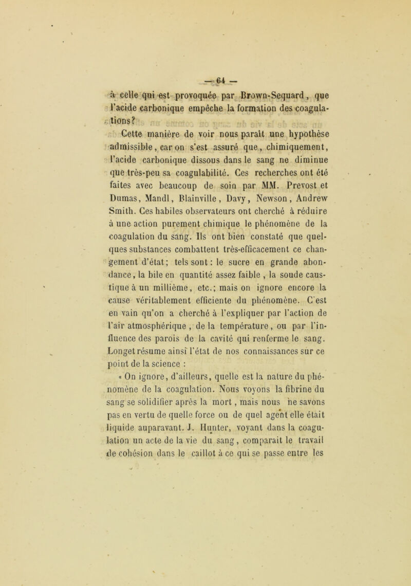 _-,r—■'64 —« à; celle qui est provoquée par^ Brown-Sequard , que l’acide carbonique empêche la formation des coagula- tions ? Cette manière de voir nous parait une hypothèse admissible, car on s’est assuré que, chimiquement, l’acide carbonique dissous dans le sang ne diminue que très-peu sa coagulabilitô. Ces recherches ont été faites avec beaucoup de soin par MM. Prévost et Dumas, Mandl, Blainville, Davy, Newson, Andrew Smith. Ces habiles observateurs ont cherché à réduire à une action purement chimique le phénomène de la coagulation du sang. Ils ont bien constaté que quel- ques substances combattent très-efficacement ce chan- gement d’état; tels sont : le sucre en grande abon- dance, la bile en quantité assez faible , la soude caus- tique à un millième, etc.; maison ignore encore la cause véritablement efficiente du phénomène. C'est en vain qu’on a cherché à l’expliquer par l’action de l’air atmosphérique , delà température, ou par l’in- fluence des parois de la cavité qui renferme le sang. Longet résume ainsf l’état de nos connaissances sur ce point de la science : « On ignore, d’ailleurs, quelle est la nature du phé- . nomène de la coagulation. Nous voyons la fibrine du sang se solidifier après la mort, mais nous ne savons pas en vertu de quelle force ou de quel agent elle était liquide auparavant. J. Hunter, voyant dans la coagu- lation un acte de la vie du sang, comparait le travail de cohésion dans le caillot à ce qui se passe entre les
