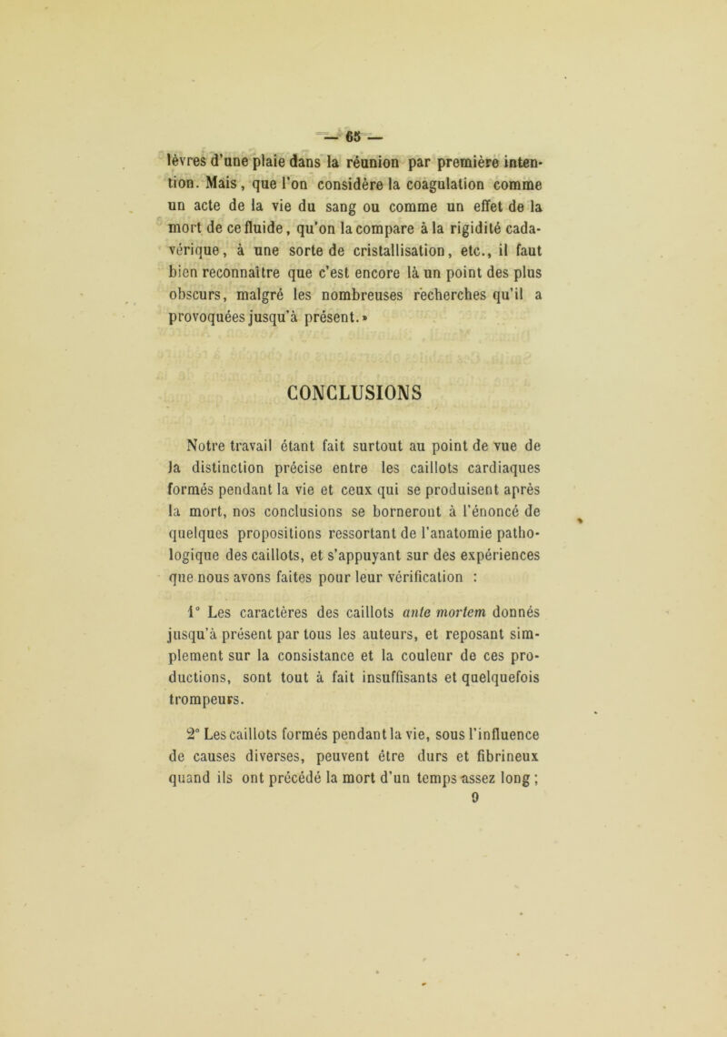 =^*^65 — lèvres d’une plaie dans la réunion par première inten- tion. Mais, que l’on considère la coagulation comme un acte de la vie du sang ou comme un effet de la mort de ce fluide, qu’on la compare à la rigidité cada- vérique, à une sorte de cristallisation, etc., il faut bien reconnaître que c’est encore là un point des plus obscurs, malgré les nombreuses recherches qu’il a provoquées jusqu’à présent.» CONCLUSIONS Notre travail étant fait surtout au point de vue de la distinction précise entre les caillots cardiaques formés pendant la vie et ceux qui se produisent après la mort, nos conclusions se borneront à l’énoncé de quelques propositions ressortant de l’anatornie patho- logique des caillots, et s’appuyant sur des expériences que nous avons faites pour leur vérification : 1“ Les caractères des caillots ante mortem donnés jusqu’à présent par tous les auteurs, et reposant sim- plement sur la consistance et la couleur de ces pro- ductions, sont tout à fait insuffisants et quelquefois trompeurs. 2“ Les caillots formés pendant la vie, sous l’influence de causes diverses, peuvent être durs et fibrineux quand ils ont précédé la mort d’un temps-assez long ; 9