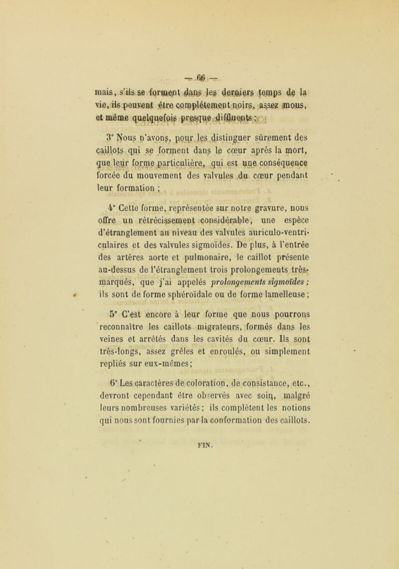 mais, s’iils ae forçaejnt (^er^wers |emps la vie, iis peuveat ,éire complél,einent noirs, asse^ '.mous, et même iquelquefois prÊSiqae ;i> 3“ Nous n’avon^, pour les distinguer sûrement des çaillo.ts qui se forment dans le cœur après la mort, que leur forme particulière, qui est une conséquence forcée du mouvement des valvules ,du coeur pendant leur formation ; I 4° Cette forme, représentée sur notre gravure, nous offre un rétrécissement considérable, une espèce d’étranglement au niveau des valvules auriculo-ventri* culaires et des valvules sigmoïdes. De plus, à l’entrée des artères aorte et pulmonaire, le caillot présente au-dessus de l’étranglement trois prolongements trèsr marqués, que j’ai appelés 'prolongements sigmoïdes ; # ils sont de forme sphéroïdale ou de forme lamelleuse ; 5“ C’est encore à leur forme que nous pourrons reconnaître les caillots migrateurs, formés dans les veines et arrêtés dans les cavités du cœur. Ils sont très-longs, assez grêles et enroulés, ou simplement repliés sur eux-mêmes; 6“ Les caractères de coloration, de consistance, etc., devront cependant être observés avec soiq, malgré leurs nombreuses variétés ; ils complètent les notions qui nous sont fournies parla conformation des caillots. FIN.