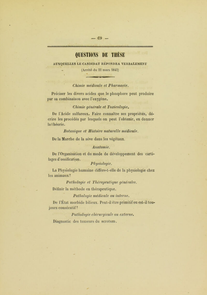— C9 0UESTIOK8 DE TIlESE AUXQUELLES LE CANDIDAT REPONDRA VERBALEMENT (Arrêté du 22 mars 1842) Chimie médicale et Pharmacie. Préciser les divers acides que le phosphore peut produire par sa combinaison avec l’oxygène. Chimie générale et Toxicologie, De l’Acide sulfureux. Faire connaître ses propriétés, dé- crire les procédés par lesquels on peut l’obtenir, en donner la théorie. Botanique et Histoire naturelle médieale. De la Marche de la sève dans les végétaux. Anatomie. De l’Organisation et du mode de développement des carti- lages d’ossification. Physiologie. La Physiologie humaine diffère-t-elle de la physiologie chez les animaux? Pathologie et Thérapeutique générales. Définir la méthode en thérapeutique. Pathologie médicale ou interne. De l’État morbide bilieux. Peut-il être primitif ou est-il tou- jours consécutif? Pathologie chirurgicale ou externe. Diagnostic des tumeurs du scrotum.