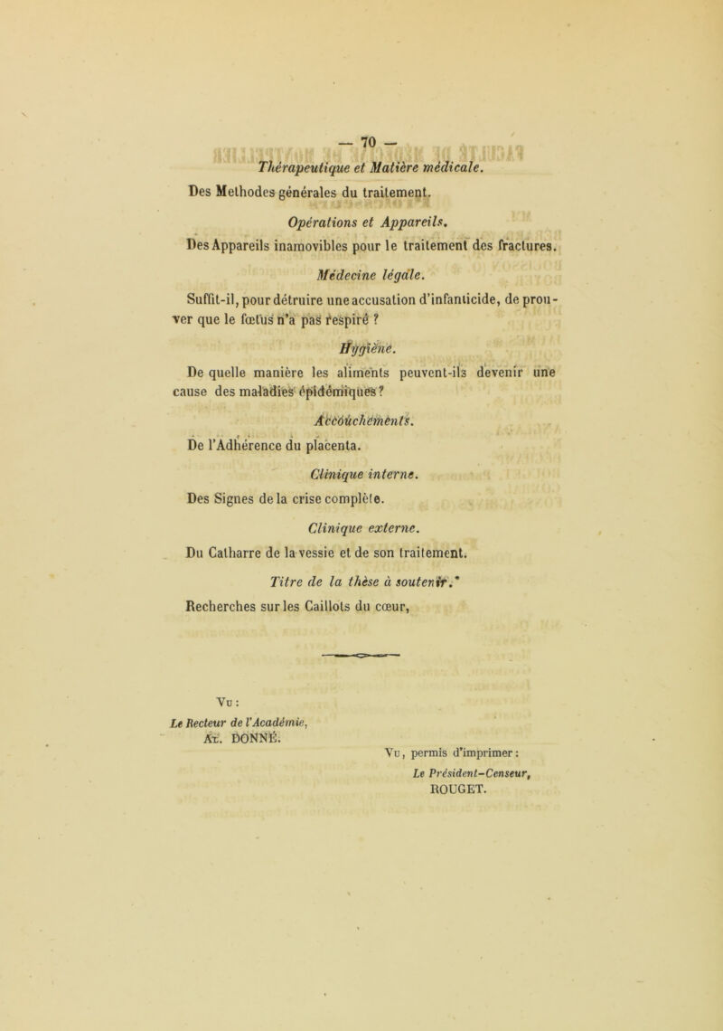 Thérapeutique et Matière médicale. Des Méthodes générales du traitement. Opérations et Appareils, Des Appareils inamovibles pour le traitement des fractures. Médecine légale. Suffit-il, pour détruire uneaccusation d’infanticide, de prou- ver que le fœtus li’a' pag i*eâpîré ? ÿggiënê. t « . t. De quelle manière les aliments peuvent-ils devenir une cause des maladies épidéniiqiies ? Abcàùchemènts. • f ^ ' De l’Adhérence du placenta. Clinique interne. Des Signes delà crise complète. Clinique externe. Du Calharre de la vessie et de son traitement. Titre de la thèse à soutenir',' Recherches sur les Caillots du cœur, Vu: Le Recteur de VAcadémie, Ât. DONNÉ. Vu, permis d’imprimer: Le Président-Censeur, ROUGET.