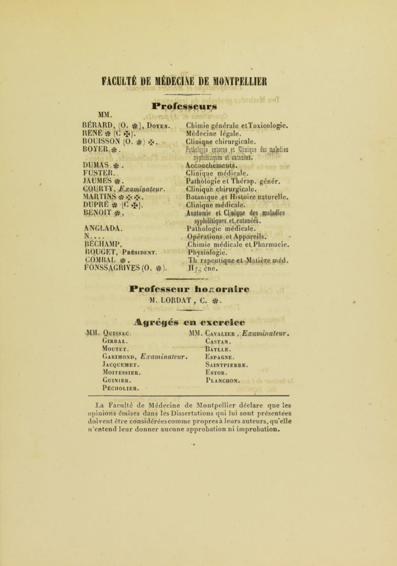 FACllLTÊ DE SiËDECli\E DE MO^TEELLIEU Professeurs MM. . BÉRÂRD, (O. ifit), Doyen. RENÉ'ü^ fC ^). BOUISSON (O. i^) >:<, BOYER DUMAS FÜSTER. JAUMES «. CQLjR l Y, Ji jeamidateiir. MARTli\S«>:<>î<. DIJPRÉ « (C ^], BENOIT ANGLADA. N.... BÉCIIAMP, ROUGET, Président. COM BAL «I. FONSSAGRIVES(0. Chimie générale elToxicologic. Médecine légale. Clinique chirurgicale. Palbclo^jo ei!,6nî6,el Cliniqua de^^nialaiies sypWiiiqDes eùiilaiiéeS. *' AccoucUcmcftis. Clinique médicale. Pathologie et Thérap. génér. Clinique chirurgicale. Botanique et Histoire naturelle. Clinique médicale. . AnalQivie et CÜQique des ipaladics sy jihilitiques. el^culanée's. Pathologie médicale. , Opérations et Appareils. ,Chimie médicale et Pharmacie. Physiologie. Th rapeulique et .Matière med. Hyg ène. Professeur lionoraire M. LORDAT , C. ü^f. Auréfiés en exercîee MM. Quis.sac, mm. Cavauer , Girbal. Castan. Moütet. Batlle. Garimond, Examinateur. Espagne. Jacql’emet. Saintpierre. Moitessier. Estor. Guinier. Plancuon. Péciiouer. liU Faculté de Médecine de Montpellier déclare que les opinions émises dans les Dissertations qui lui sont présentées doivent être considérées coin me propres à leurs auteurs, qu’elle U'entend leur donner aucune approbation ni improbation.