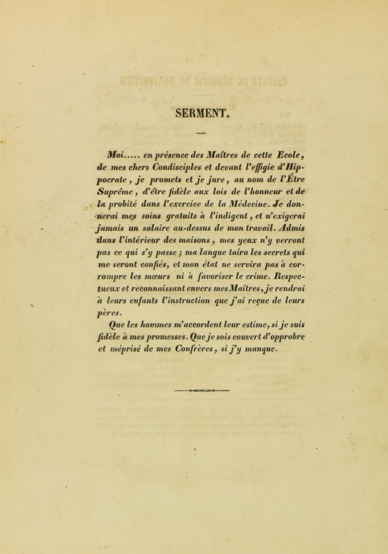 SERMENT. Moi en présence des Maîtres de cette Ecole ^ de mes chers Condisciples et devant Veffigie d*Hip- pocrate y je promets et Je Jure, au nom de VEtre Suprême , d*êlre fidèle aux lois de Vhonneur et de la probité dans Vexercice de la Médecine» Je don- 'lierai mejs soins gratuits a Vindigent, et n*exigerai Jamais un salaire au-dessus de mon travail. Admis dans Vinlérieur des maisons y mes yeux n*y verront pas ce qui s*y passe ÿ ma langue taira les secrets qui me seront confiésy et mon état ne servira pas a cor- rompre les mœurs ni a favoriser le crime. Respec- tueux et reconnaissant envers mes Maîtres y Je rendrai a leurs enfants ^instruction que J*ai reçue de leurs pères. Que les hommes m*accordent leur estimey si Je suis fidèle a mes promesses. Que Je sois couvert d*opprobre et méprisé de mes Confrères y si J*y manque.
