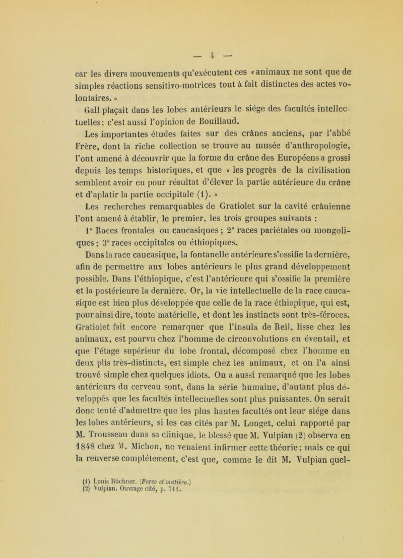 car les divers mouvements qu’exécutent ces « animaux ne sont que de simples réactions sensitivo-motrices tout à fait distinctes des actes vo- lontaires. » Gall plaçait dans les lobes antérieurs le siège des facultés intellec- tuelles; c’est aussi l’opinion de Bouillaud. Les importantes études faites sur des crânes anciens, par l’abbé Frère, dont la riche collection se trouve au musée d’anthropologie, l’ont amené à découvrir que la forme du crâne des Européens a grossi depuis les temps historiques, et que « les progrès de la civilisation semblent avoir eu pour résultat d’élever la partie antérieure du crâne et d’aplatir la partie occipitale (1). » Les recherches remarquables de Gratiolet sur la cavité crânienne l’ont amené à établir, le premier, les trois groupes suivants : 1“ Races frontales ou caucasiques ; 2° races pariétales ou mongoli- ques ; 3 races occipitales ou éthiopiques. Dans la race caucasique, la fontanelle antérieure s’ossifie la dernière, afin de permettre aux lobes antérieurs le plus grand développement possible. Dans l’éthiopique, c’est l’antérieure qui s’ossifie la première et la postérieure la dernière. Or, la vie intellectuelle de la race cauca- sique est bien plus développée que celle de la race éthiopique^ qui est, pour ainsi dire, toute matérielle, et dont les instincts sont très-féroces. Gratiolet fait encore remarquer que l’insula de Reil, lisse chez les animaux, est pourvu chez l’homme de circonvolutions en éventail, et que l’étage supérieur du lobe frontal, décomposé chez l’homme en deux plis très-distincts, est simple chez les animaux, et on l’a ainsi trouvé simple chez quelques idiots. On a aussi remarqué que les lobes antérieurs du cerveau sont, dans la série humaine, d’autant plus dé- veloppés que les facultés intellectuelles sont plus puissantes. On serait donc tenté d’admettre que les plus hautes facultés ont leur siège dans les lobes antérieurs, si les cas cités par M. Longet, celui rapporté par M. Trousseau dans sa clinique, le blessé que M. Vulpian (2) observa en 1848 chez ivl. Michon, ne venaient infirmer cette théorie ; mais ce qui la renverse complètement, c’est que, comme le dit M. Vulpian quel- (1) Louis Büchner. {Force et matière.) (2) Vulpian. Ouvrage cité, p. 7H.