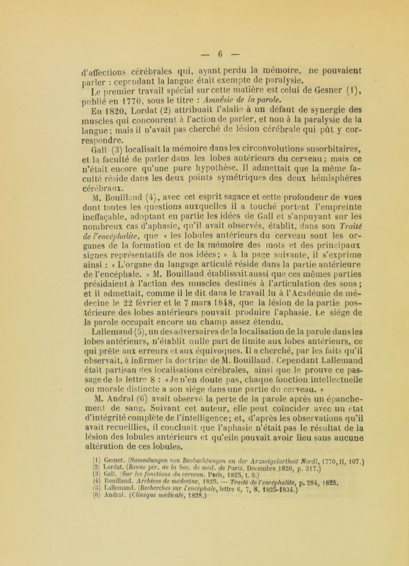 d’affections cérébrales qui, ayant perdu la mémoire, ne pouvaient parler : cependant la langue était exempte de paralysie. Le premier travail spécial sur cette matière est celui de Gesner (1), publié en 1770, sous le titre : Amnésie de la parole. En 1820, Lordat (2) attribuait l’alalie à un défaut de synergie des muscles qui concourent à l’action de parler, et non à la paralysie de la langue ; mais il n’avait pas cherché de lésion cérébrale qui pût y cor- respondre. Gall (3) localisait la mémoire dans les circonvolutions susorbitaires, et la faculté de parler dans les lobes antérieurs du cerveau ; mais ce n’était encore qu’une pure hypothèse. 11 admettait que la même fa- culté réside dans les deux points symétidques des deux hémisphères cérébraux. M. Bouillaud (4), avec cet esprit sagace et cette profondeur de vues dont toutes les questions auxquelles il a touché portent l’empreinte ineffaçable, adoptant en partie les idées de Gall et s’appuyant sur les nombreux cas d’aphasie, qu’il avait observés, établit, dans son Traité de l'encéphalite, que « les lobules antérieurs du cerveau sont les or- ganes de la formation et de la mémoire des mots et des principaux signes représentatifs de nos idées; » à la page suivante, il s’exprime ainsi : « L’organe du langage articulé réside dans la partie antérieure de l’encéphale. » M. Bouillaud établissait aussi que ces mêmes parties présidaient à l’action des muscles destinés à l’articulation des sons ; et il admettait, comme il le dit dans le travail lu à l’Académie de mé- decine le 22 février et le 7 mars 1848, que la lésion de la partie pos- térieure des lobes antérieurs pouvait produire l’aphasie. Le siège de la parole occupait encore un champ assez étendu. Lallemand (5), un des adversaires de la localisation de la parole dans les lobes antérieurs, n’établit nulle part délimité aux lobes antérieurs, ce qui prête aiix erreurs et aux équivoques. Il a cherché, par les faits qu’il observait, à infirmer la doctrine de 1^1. Bouillaud. Cependant Lallemand était partisan ries localisations cérébrales, ainsi que le prouve ce pas- sage de la lettre 8 : «Jen’en doute pas, chaque fonction intellectuelle ou morale distincte a son siège dans une partie du cerveau. » M. Andral (6) avait observé la perte de la parole après un épanche- ment de sang. Suivant cet auteur, elle peut coïncider avec un état d’intégrité complète de l’intelligence; et, d’après les observations qu’il avait recueillies, il concluait que l’aphasie n’était pas le résultat de la lésion des lobules antérieurs et qu’eile pouvait avoir lieu sans aucune altération de ces lobules. (1) Gesner. [Sammîungen von Beobachiungen an der Arzneigelartheit Nordl, 1770,11, 107.) (2) Lordat. {Revue pér. de la Soc. de méd. de Paris. Décembre 1820, p. 317.) (3) Gall. {Sur les fonctions du cerveau. Paris, 182a, t. 5.) (4) nouillaud. Archives de médecine, 1825. — Traité de l’encéphalite, p. 284, 1825. (5) Lallemand. (Recherches sur l’encéphale, leiire C, 7, 8. 1825-1834.) (6) Ancü’ül. (Clinique médicale, 1828.)