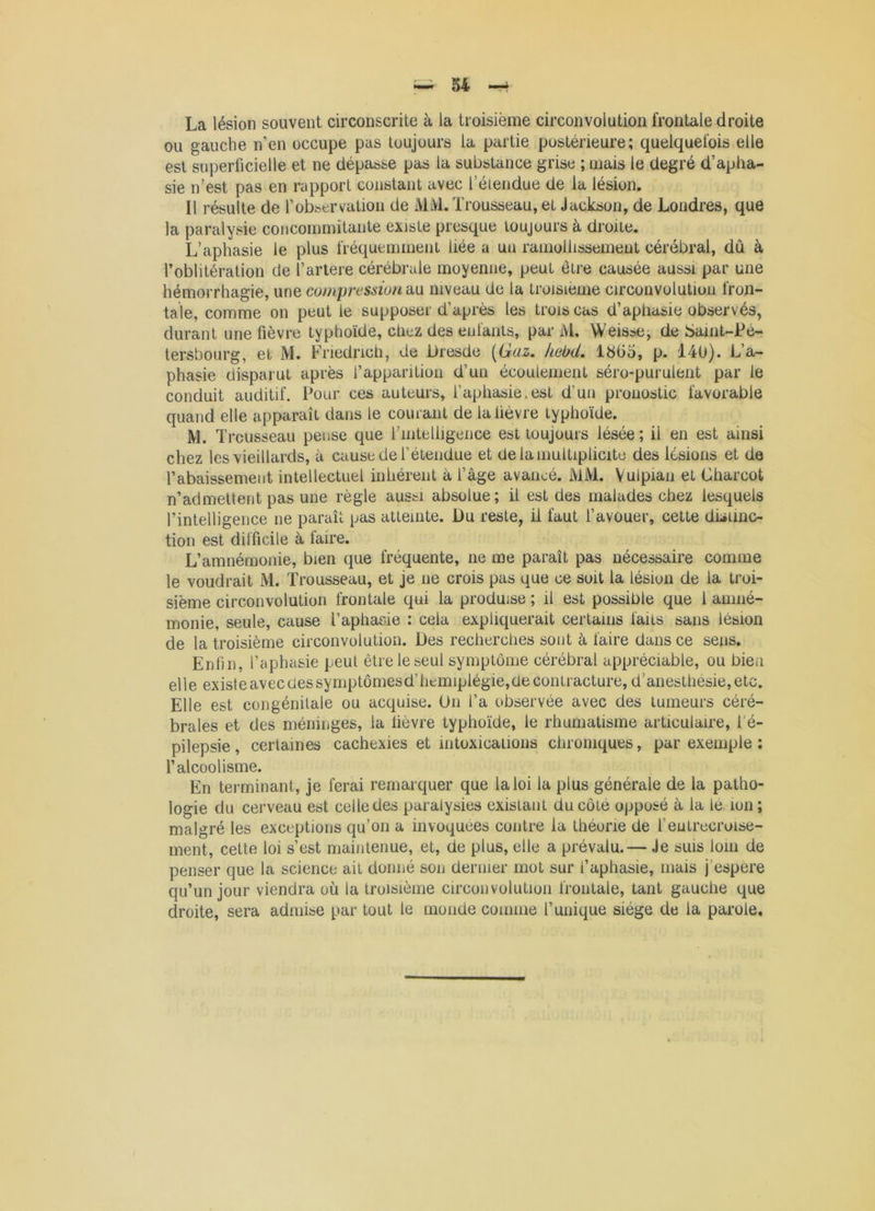 ou gauche n'en occupe pas toujours la partie postérieure; quelquefois elle est superficielle et ne dépasse pas la substance grise ; mais le degré d’apha- sie n’est pas en rapport constant avec l’éiendue de la lésion. Il résulte de l’observation de MiVl. Trousseau, et Jackson, de Londres, que la paralysie coiicoinmitaiite existe presque toujours à droite. L’aphasie le plus fréquemment liée a un ramollissement cérébral, dû à l’oblitération de l’artere cérébrale moyenne, peut être causée aussi par une hémorrhagie, une compression d,\x niveau de la troisième circonvolution fron- tale, comme on peut le supposer d’après les trois cas d’aphasie observés, durant une fièvre typhoïde, chez des enfants, par M. Weisse, de Saint-Pé- tersbourg, et M. Friedrich, de Dresde [iàüz, kebd, 18(3o, p. 140). L’a- phasie disparut après l’apparition d’un écoulement séro-purulent par le conduit auditif. Pour ces auteurs, l’aphasie.est d’un pronostic favorable quand elle apparaît dans le courant de la lièvre typhoïde. M. ïr cusseau pense que l’intelligence est toujours lésée ; il en est ainsi chez les vieillards, à cause de l’étendue et de la multiplicité des lésions et de l’abaissement intellectuel inhérent à l’âge avancé. MM. Vulpian et Charcot n’admettent pas une règle aussi absolue; il est des malades chez lesquels l’intelligence ne paraît pas atteinte. Du reste, il faut l’avouer, cette dDiinc- tion est difficile à, faire. L’amnémonie, bien que fréquente, ne me paraît pas nécessaire comme le voudrait M. Trousseau, et je ne crois pas que ce soit la lésion de la troi- sième circonvolution frontale qui la produise ; il est possible que 1 aniné- monie, seule, cause l’aphaeie : cela expliquerait certains laits sans lésion de la troisième circonvolution. Des recherches sont à faire dans ce sens. Enfin, l’aphasie peut être le seul symptôme cérébral appréciable, ou bien elle existeavecdessymptômesd’hemiplégie,decontracture, d’anesthesie,etc. Elle est congénitale ou acquise. On l’a observée avec des tumeurs céré- brales et des méninges, la fièvre typhoïde, le rhumatisme articulaire, l’é- pilepsie, certaines cachexies et intoxications chroniques, par exemple ; l’alcoolisme. En terminant, je ferai remarquer que la loi la plus générale de la patho- logie du cerveau est celle des paralysies existant du côté opposé à la lé. ion; malgré les exceptions qu’on a invoquées contre la théorie de l’eutrecroise- ment, cette loi s’est maintenue, et, de plus, elle a prévalu.— Je sms loin de penser que la science ait donné son dernier mot sur l’aphasie, mais j’espere qu’un jour viendra où la troisième circonvolution frontale, tant gauche que droite, sera admise par tout le monde comme l’unique siège de la parole.