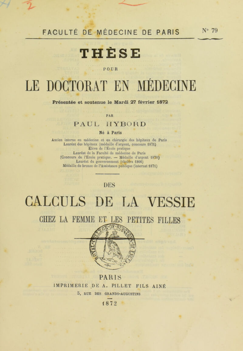 4^ THÈSE POUR LE DOCTORAT EN MEDECINE Présentée et soutenue le Mardi 27 février 1872 PAR PAUL HYBORD Né à Paris Ancien interne en médecine et en chirurgie des hôpitaux de Paris Lauréat des hôpitaux (médaille d’argent, concours 1871) Élève de l’École pratique Lauréat de la Faculté de médecine de Paris (Concours de l’École pratique. — Médaille d’argent 1870) Lauréat du gouvernement (choléra 1866) Médaille de bronze de l’Assistance publique (internat 1871) CALCULS DES DE TA VESSIE CHEZ LA FEMME ET LES PETITES FILLES PARIS IMPRIMERIE DE A. PILLET FILS AÎNÉ 5, RUE DES GRANDS-AUGUSTINS 1872