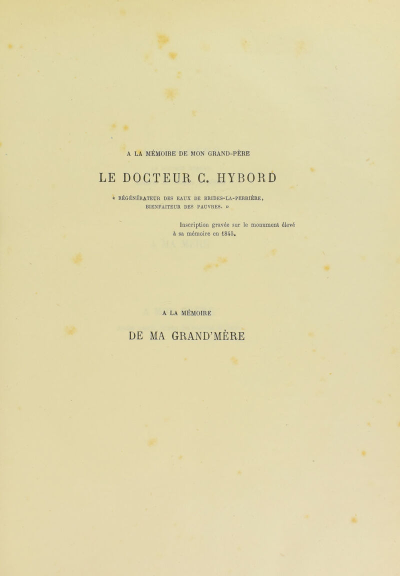 A LA MÉMOIRE DE MON GRAND-PÈRE LE DOCTEUR C. HYBORD « RÉGÉNÉRATEUR DES EAUX DE BRIDES-LA-PERRIÈRE, BIENFAITEUR DES PAUVRES. » Inscription gravée sur le monument élevé à sa mémoire en 1845. A LA MÉMOIRE DE MA GRAND’MÈRE