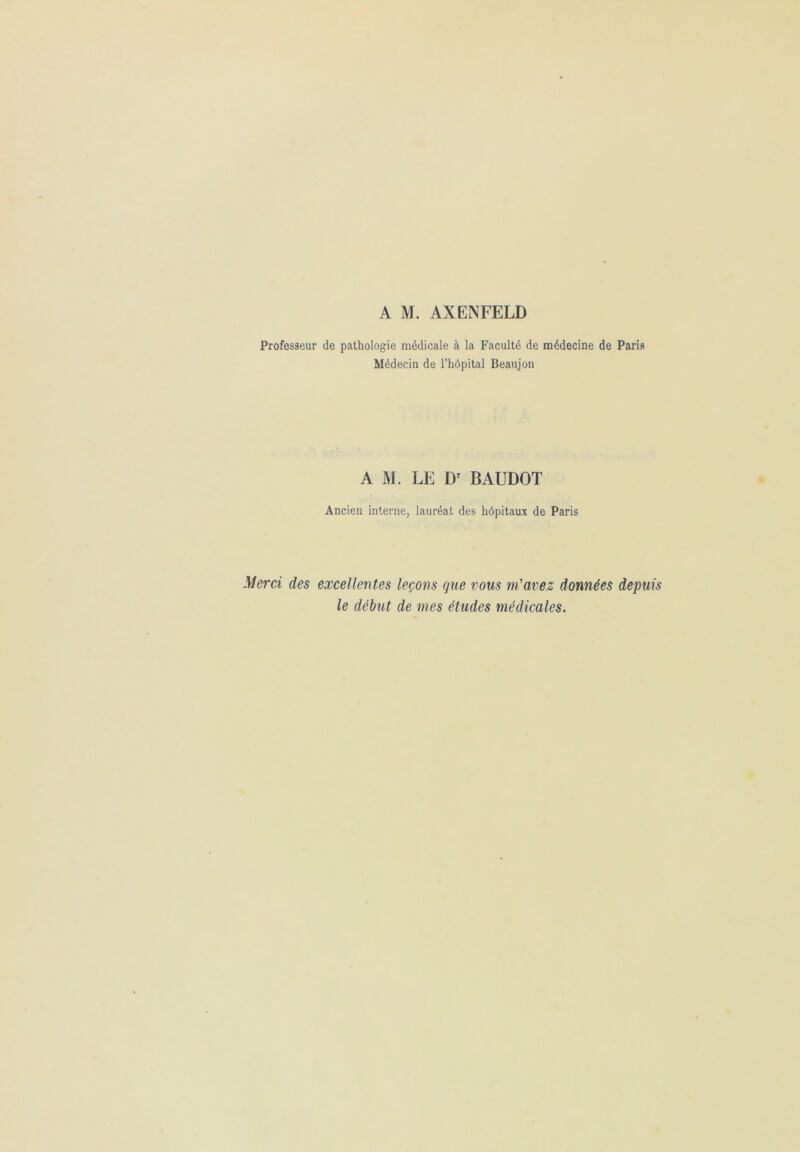 A M. AXENFELD Professeur de pathologie médicale à la Faculté de médecine de Paris Médecin de l’hôpital Beaujon AM. LE Dr BAUDOT Ancien interne, lauréat des hôpitaux de Paris Merci des excellentes leçons que vous m’avez données depuis le début de mes études médicales.