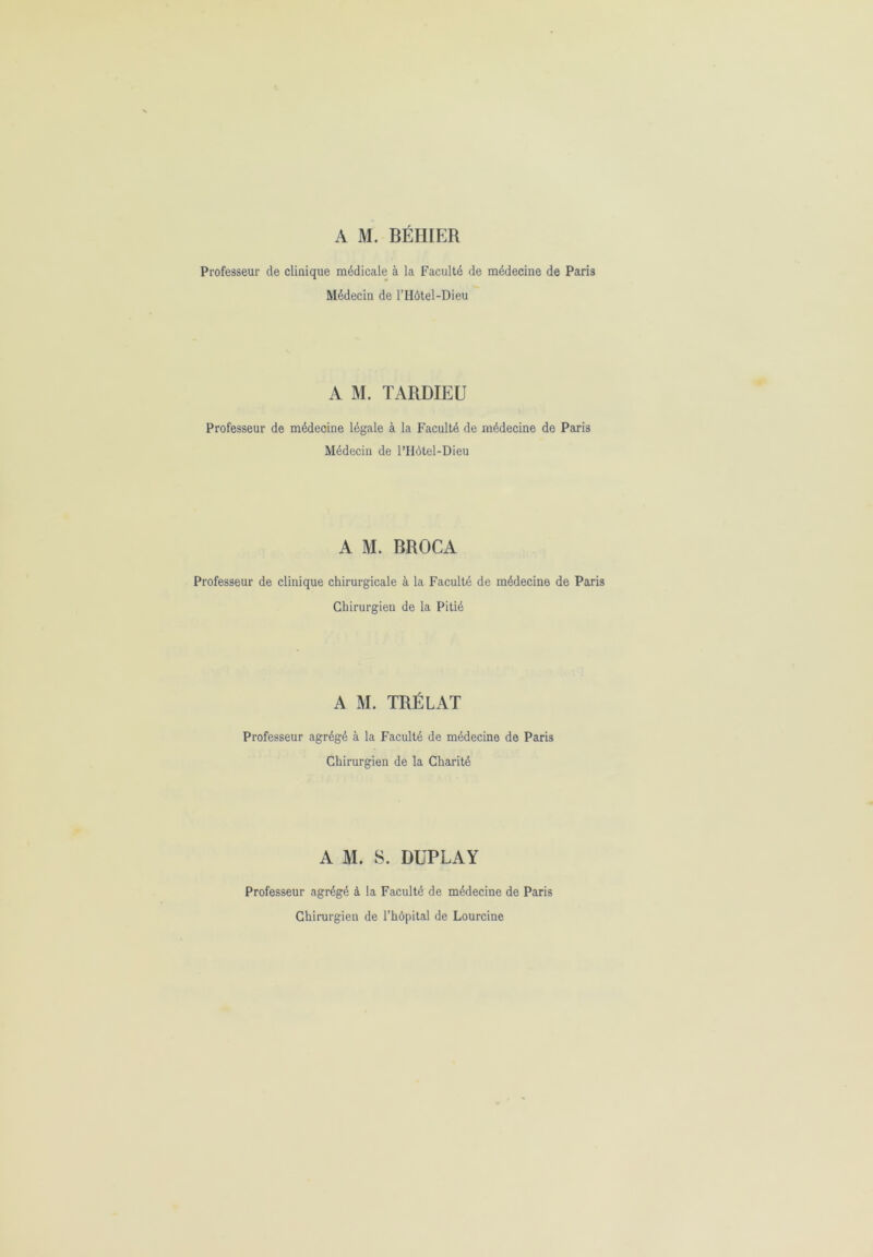 Professeur de clinique médicale à la Faculté de médecine de Paris Médecin de l’Hôtel-Dieu A M. TARDIEU Professeur de médecine légale à la Faculté de médecine de Paris Médecin de l’Hôtel-Dieu A M. BROCA Professeur de clinique chirurgicale à la Faculté de médecine de Paris Chirurgien de la Pitié A M. TRÉLAT Professeur agrégé à la Faculté de médecine de Paris Chirurgien de la Charité A M. S. DUPLAY Professeur agrégé à la Faculté de médecine de Paris Chirurgien de l’hôpital de Lourcine