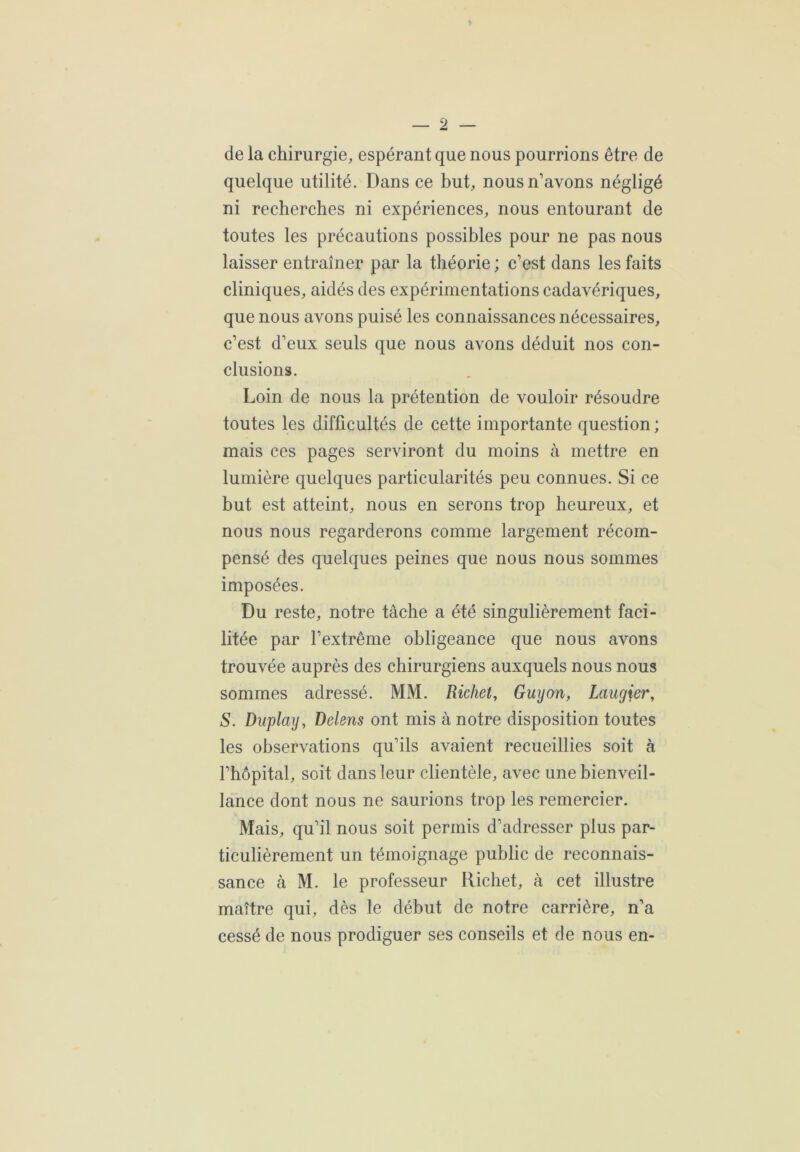 de la chirurgie, espérant que nous pourrions être de quelque utilité. Dans ce but, nous n’avons négligé ni recherches ni expériences, nous entourant de toutes les précautions possibles pour ne pas nous laisser entraîner par la théorie ; c’est dans les faits cliniques, aidés des expérimentations cadavériques, que nous avons puisé les connaissances nécessaires, c’est d’eux seuls que nous avons déduit nos con- clusions. Loin de nous la prétention de vouloir résoudre toutes les difficultés de cette importante question; mais ces pages serviront du moins à mettre en lumière quelques particularités peu connues. Si ce but est atteint, nous en serons trop heureux, et nous nous regarderons comme largement récom- pensé des quelques peines que nous nous sommes imposées. Du reste, notre tâche a été singulièrement faci- litée par l’extrême obligeance que nous avons trouvée auprès des chirurgiens auxquels nous nous sommes adressé. MM. Richet, Guy on, Laugier, S. Duplay, Delens ont mis à notre disposition toutes les observations qu’ils avaient recueillies soit à l’hôpital, soit dans leur clientèle, avec une bienveil- lance dont nous ne saurions trop les remercier. Mais, qu’il nous soit permis d’adresser plus par- ticulièrement un témoignage public de reconnais- sance à M. le professeur Richet, à cet illustre maître qui, dès le début de notre carrière, n’a cessé de nous prodiguer ses conseils et de nous en-