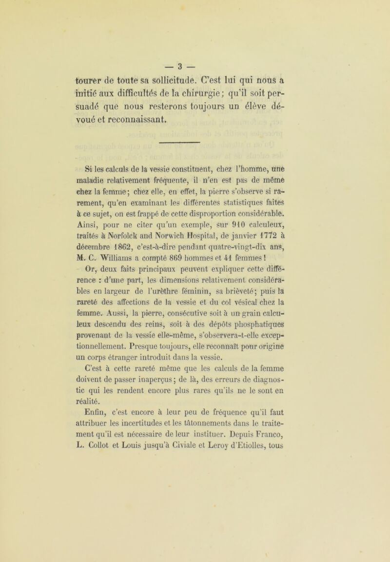 tourer de toute sa sollicitude. C’est lui qui nous a initié aux difficultés de la chirurgie ; qu’il soit per- suadé que nous resterons toujours un élève dé- voué et reconnaissant. Si les calculs de la vessie constituent, chez l’homme, une maladie relativement fréquente, il n’en est pas de même chez la femme; chez elle, en effet, la pierre s’observe si ra- rement, qu’en examinant les différentes statistiques faites à ce sujet, on est frappé de cette disproportion considérable. Ainsi, pour ne citer qu'un exemple, sur 910 calculeux, traités à Norfolck and Norwich Hospital, de janvier 1772 à décembre 1862, c’est-à-dire pendant quatre-vingt-dix ans, M. C. Williams a compté 869 hommes et 41 femmes! Or, deux faits principaux peuvent expliquer cette diffé- rence : d’une part, les dimensions relativement considéra- bles en largeur de l’urèthre féminin, sa brièveté; puis la rareté des affections de la vessie et du col vésical chez la femme. Aussi, la pierre, consécutive soit à un grain calcu- leux descendu des reins, soit à des dépôts phosphatiques provenant de la vessie elle-même, s’observera-t-elle excep- tionnellement. Presque toujours, elle reconnaît pour origine un corps étranger introduit dans la vessie. C’est à cette rareté même que les calculs de la femme doivent de passer inaperçus; de là, des erreurs de diagnos- tic qui les rendent encore plus rares qu’ils ne le sont en réalité. Enfin, c’est encore à leur peu de fréquence qu’il faut attribuer les incertitudes et les tâtonnements dans le traite- ment qu’il est nécessaire de leur instituer. Depuis Franco, L. Collot et Louis jusqu’à Civiale et Leroy d’Etiolles, tous