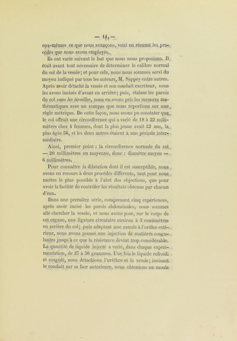 - 4(- eu^-mêmes ce que nous avançons, voici en résumé les pro- cédés que nous avons employés,, Ils ont varié suivant le but que nous nous proposions. Il était avant tout nécessaire de déterminer le calibre normal du col de la vessie; et pour cela, nous nous sommes servi du moyen indiqué par tous les auteurs, M. Sappey entre autres. Après avoir détaché la vessie et son conduit excréteur, nous les avons incisés d’avant en arrière ; puis, étalant les parois du col sans les tirailler, nous en avons pris les mesures ma- thématiques avec un compas que nous reportions sur une. règle métrique. De cette façon, nous avons pu constater quç,, le col offrait une circonférence qui a varié de 18 à 22 milli- mètres chez 4 femmes, dont la plus jeune avait 22 ans, la. plus âgée 56, et les deux autres étaient à une période inter- médiaire. Ainsi, premier point : la circonférence normale du col — 20 millimètres en moyenne, donc : diamètre moyen — 6 millimètres. Pour connaître la dilatation dont il est susceptible, nous avons eu recours à deux procédés différents, tant pour nous mettre le plus possible à l’abri des objections, que pour avoir la facilité de contrôler les résultats obtenus par chacun d’eux. Dans une première série, comprenant cinq expériences, après avoir incisé les parois abdominales, nous sommes allé chercher la vessie, et nous avons posé, sur le corps de cet organe, une ligature circulaire environ à 3 centimètres en arrière du col; puis adaptant une canule à l’orifice exté- rieur, nous avons poussé une injection de matières coagu- , lantes jusqu’à ce que la résistance devînt trop considérable. La quantité de liquide injecté a varié, dans chaque expéri- mentation, de 27 à 30 grammes. Une fois le liquide refroidi et coagulé, nous détachions l’urèthre et la vessie; incisant le conduit sur sa face antérieure, nous obtenions un moule