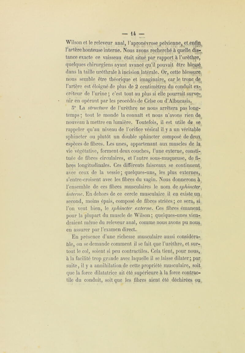 Wilson et le releveur anal, l’apronévrose pelvienne, et enfin l’artère honteuse interne. Nous avons recherché à quelle dis- . ' \ ■; - x K1 tance exacte ce vaisseau était situé par rapport à l’urèthre, quelques chirurgiens ayant avancé qu’il pouvait être blessé clans la taille uréthrale à incision latérale. Or, cette blessure nous semble être théorique et imaginaire, car le tronc de l’artère est éloigné de plus de 2 centimètres du conduit ex- créteur de l’urine ; c’est tout au plus si elle pourrait surve- nir en opérant par les procédés de Celse ou d’Albucasis. 5° La structure de l’urèthre ne nous arrêtera pas long- temps : tout le monde la connaît et nous n’avons rien de nouveau à mettre en lumière. Toutefois, il est utile de se rappeler qu’au niveau de l’orifice vésical il y a un véritable sphincter ou plutôt un double sphincter composé de deux espèces de fibres. Les unes, appartenant aux muscles de la vie végétative, forment deux couches, l’une externe, consti- tuée de fibres circulaires, et l’autre sous-muqueuse, de fi- bres longitudinales. Ces différents faisceaux se continuent avec ceux de la vessie; quelques-uns, les plus externes, s’entre-croisent avec les fibres du vagin. Nous donnerons à l’ensemble de ces fibres musculaires le nom de sphincter interne. En dehors de ce cercle musculaire il en existe un second, moins épais, composé de fibres striées; ce sera, si l’on veut bien, le sphincter externe. Ces fibres émanent pour la plupart du muscle de Wilson ; quelques-unes vien- draient même du releveur anal, comme nous avons pu nous en assurer par l’examen direct. En présence d’une richesse musculaire aussi considéra- ble, on se demande comment il se fait que l’urèthre, et sur- tout le col, soient si peu contractiles. Cela tient, pour nous, à la facilité trop grande avec laquelle il se laisse dilater; par suite, il y a annihilation de cette propriété musculaire, soit que la force dilatatrice ait été supérieure à la force contrac- tile du conduit, soit que les fibres aient été déchirées ou