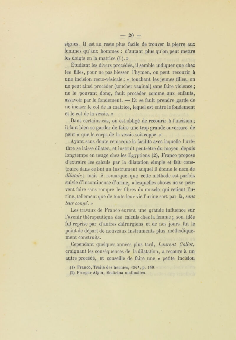 signes. Il est au reste plus facile de trouver la pierre aux femmes qu’aux hommes : d’autant plus qu’on peut mettre les doigts en la matrice (1). » r Etudiant les divers procédés, il semble indiquer que chez les filles, pour ne pas blesser l’hymen, on peut recourir à une incision recto-vésicale: « touchant les jeunes filles, on ne peut ainsi procéder (toucher vaginal) sans faire violence ; ne le pouvant donq, fault procéder comme aux enfants, assavoir par le fondement. — Et se fault prendre garde de ne inciser le col de la matrice, lequel est entre le fondement et le col de la vessie. » Dans certains cas, on est obligé de recourir à l’incision ; il faut bien se garder de faire une trop grande ouverture de peur « que le corps de la vessie soitcoppé. » Ayant sans doute remarqué la facilité avec laquelle l’urè- thre se laisse dilater, et instruit peut-être du moyen depuis longtemps en usage chez les Égyptiens (2), Franco propose d’extraire les calculs par la dilatation simple et fait cons- truire dans ce but un instrument auquel il donne le nom de dilatoir; mais il remarque que cette méthode est parfois suivie d’incontinence d’urine, « lesquelles choses ne se peu- vent faire sans rompre les fibres du muscle qui retient l’u- rine, tellement que de toute leur vie l’urine sort par là, sans leur congé. » Les travaux de Franco eurent une grande influence sur l’avenir thérapeutique des calculs chez la femme ; son idée fut reprise par d’autres chirurgiens et de nos jours fut le point de départ de nouveaux instruments plus méthodique- ment construits. Cependant quelques années plus tard, Laurent Collot, craignant les conséquences de la dilatation, a recours à un autre procédé, et conseille de faire une « petite incision (1) Franco, Traité des hernies, 1561, p. 140. (2) Prosper Alpin, Medicina methodica.