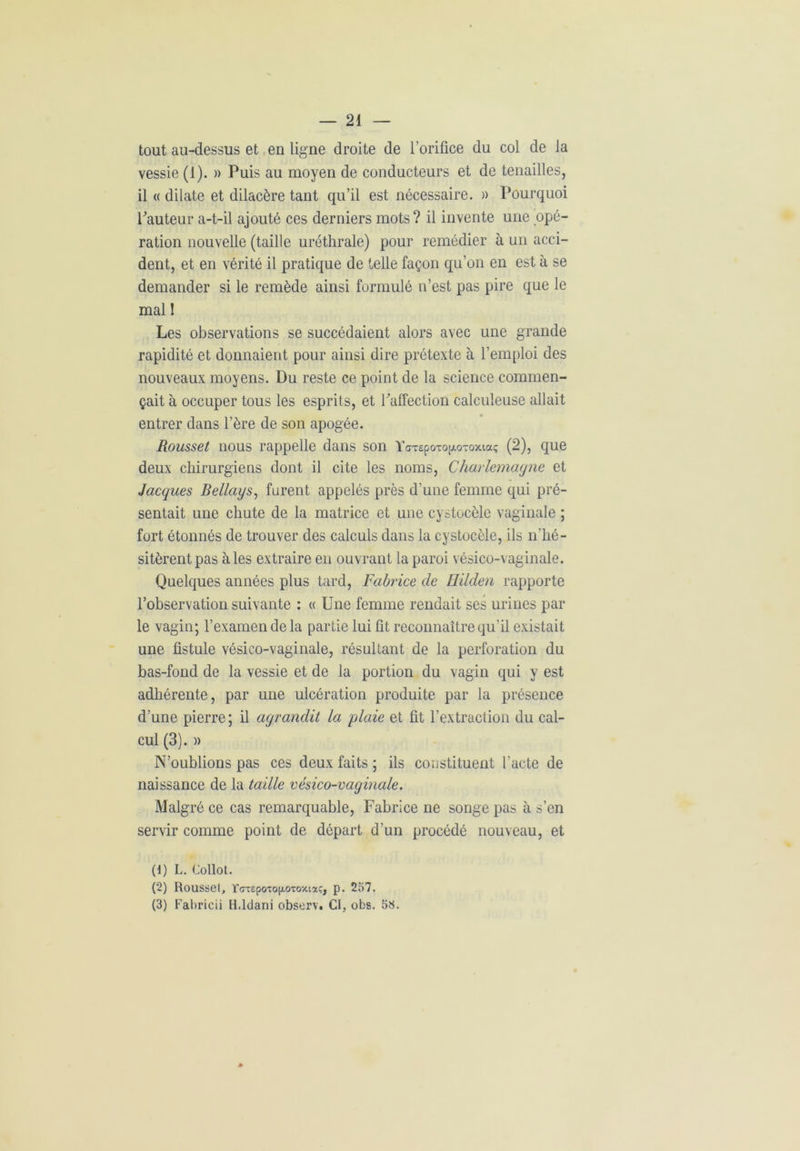 tout au-dessus et en ligne droite de l’orifice du col de la vessie (1). » Puis au moyen de conducteurs et de tenailles, il « dilate et dilacère tant qu’il est nécessaire. » Pourquoi Pauteur a-t-il ajouté ces derniers mots? il invente une opé- ration nouvelle (taille uréthrale) pour remédier à un acci- dent, et en vérité il pratique de telle façon qu’on en est à se demander si le remède ainsi formulé n’est pas pire que le mal ! Les observations se succédaient alors avec une grande rapidité et donnaient pour ainsi dire prétexte à l’emploi des nouveaux moyens. Du reste ce point de la science commen- çait à occuper tous les esprits, et l’affection calculeuse allait entrer dans l’ère de son apogée. Rousset nous rappelle dans son YaxepoTogoToxiaç (2), que deux chirurgiens dont il cite les noms, Charlemagne et Jacques Bellays, furent appelés près d’une femme qui pré- sentait une chute de la matrice et une cystocèle vaginale ; fort étonnés de trouver des calculs dans la cystocèle, ils n'hé- sitèrent pas aies extraire en ouvrant la paroi vésico-vaginale. Quelques années plus tard, Fabrice de Hilden rapporte l’observation suivante : « Une femme rendait ses urines par le vagin; l’examen de la partie lui fit reconnaître qu’il existait une fistule vésico-vaginale, résultant de la perforation du bas-fond de la vessie et de la portion du vagin qui y est adhérente, par une ulcération produite par la présence d’une pierre; il agrandit la plaie et fit l’extraction du cal- cul (3). » N’oublions pas ces deux faits ; ils constituent l'acte de naissance de la taille vésico-vaginale. Malgré ce cas remarquable, Fabrice ne songe pas à s’en servir comme point de départ d’un procédé nouveau, et (1) L. Collot. (2) Rousset, rcrT£poTOjj.oToxiaç, p. 257. (3) Fabricii H.ldani observ. CI, obs. 5«.