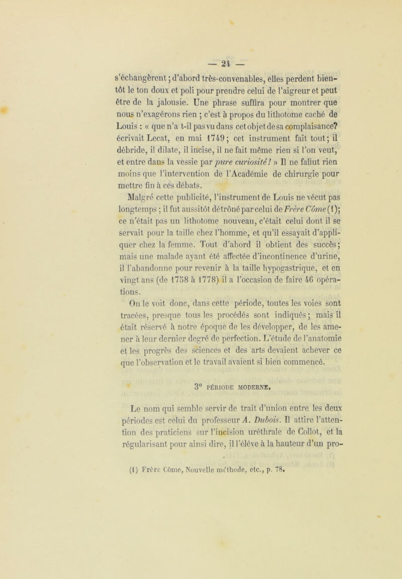 s’échangèrent ; d’abord très-convenables, elles perdent bien- tôt le ton doux et poli pour prendre celui de l’aigreur et peut être de la jalousie. Une phrase suffira pour montrer que nous n’exagérons rien ; c’est à propos du lithotome caché de Louis : « que n’a t-il pasvudans cet objet de sa complaisance? écrivait Lecat, en mai 1749; cet instrument fait tout; il débride, il dilate, il incise, il ne fait même rien si l’on veut, et entre dans la vessie par pure curiosité! » Il ne fallut rien moins que l’intervention de l’Académie de chirurgie pour mettre fin à ces débats. Malgré cette publicité, l’instrument de Louis ne vécut pas longtemps ; il fut aussitôt détrôné par celui d q Frère Come( 1); ce n'était pas un lithotome nouveau, c’était celui dont il se servait pour la taille chez l’homme, et qu’il essayait d’appli- quer chez la femme. Tout d’abord il obtient des succès; mais une malade ayant été affectée d’incontinence d’urine, il l’abandonne pour revenir à la taille hypogastrique, et en vingt ans (de 1758 à 1778) il a l’occasion de faire 46 opéra- tions. On le voit donc, dans cette période, toutes les voies sont tracées, presque tous les procédés sont indiqués ; mais il était réservé à notre époque de les développer, de les ame- ner à leur dernier degré de perfection. L’étude de l’anatomie et les progrès des sciences et des arts devaient achever ce que l’observation et le travail avaient si bien commencé. 3° PÉRIODE MODERNE, Le nom qui semble servir de trait d’union entre les deux périodes est celui du professeur A. Dubois. Il attire l’atten- tion des praticiens sur l’incision uréthrale de Collot, et la régularisant pour ainsi dire, il l’éléve à la hauteur d’un pro- (1) Frère Côme, Nouvelle méthode, etc., p. 78,