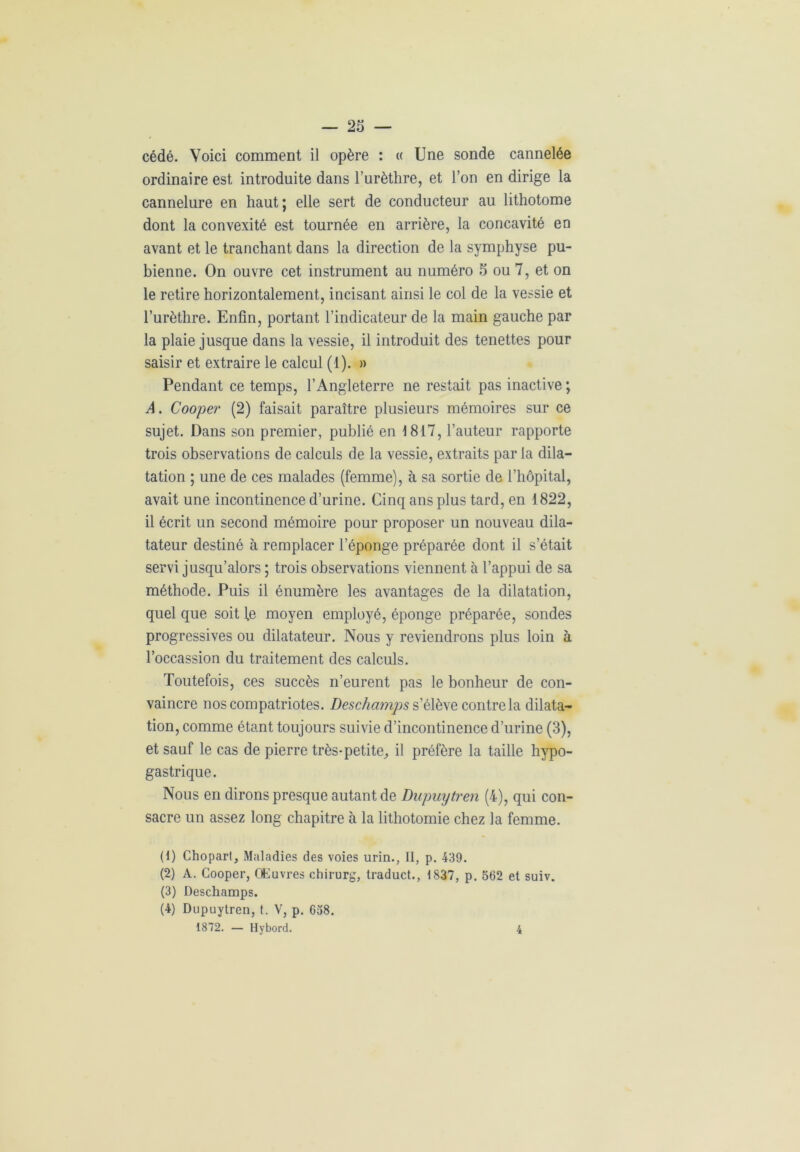 cédé. Voici comment il opère : « Une sonde cannelée ordinaire est introduite dans l’urèthre, et l’on en dirige la cannelure en haut ; elle sert de conducteur au lithotome dont la convexité est tournée en arrière, la concavité en avant et le tranchant dans la direction de la symphyse pu- bienne. On ouvre cet instrument au numéro 5 ou 7, et on le retire horizontalement, incisant ainsi le col de la vessie et l’urèthre. Enfin, portant l’indicateur de la main gauche par la plaie jusque dans la vessie, il introduit des tenettes pour saisir et extraire le calcul (1). » Pendant ce temps, l’Angleterre ne restait pas inactive ; A. Cooper (2) faisait paraître plusieurs mémoires sur ce sujet. Dans son premier, publié en 1817, l’auteur rapporte trois observations de calculs de la vessie, extraits par la dila- tation ; une de ces malades (femme), à sa sortie de l’hôpital, avait une incontinence d’urine. Cinq ans plus tard, en 1822, il écrit un second mémoire pour proposer un nouveau dila- tateur destiné à remplacer l’éponge préparée dont il s’était servi jusqu’alors ; trois observations viennent à l’appui de sa méthode. Puis il énumère les avantages de la dilatation, quel que soit le moyen employé, éponge préparée, sondes progressives ou dilatateur. Nous y reviendrons plus loin à l’occassion du traitement des calculs. Toutefois, ces succès n’eurent pas le bonheur de con- vaincre nos compatriotes. Deschamps s’élève contrôla dilata- tion, comme étant toujours suivie d’incontinence d’urine (3), et sauf le cas de pierre très-petite, il préfère la taille hypo- gastrique. Nous en dirons presque autant de Dupuytren (4), qui con- sacre un assez long chapitre à la lithotomie chez la femme. (1) Chopart, Maladies des voies urin., Il, p. 439. (2) A. Cooper, Œuvres chirurg, traduct., 1837, p. 562 et suiv. (3) Deschamps. (4) Dupuytren, t. V, p. 658. 1872. — Hybord. 4