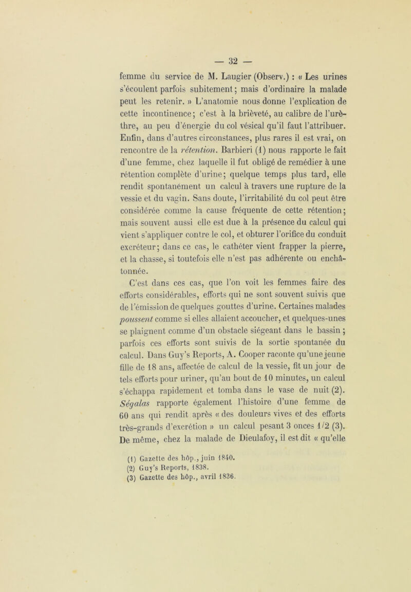 femme du service de M. Laugier (Observ.) : « Les urines s’écoulent parfois subitement ; mais d’ordinaire la malade peut les retenir. » L’anatomie nous donne l’explication de cette incontinence; c’est à la brièveté, au calibre de l’urè- thre, au peu d’énergie du col vésical qu’il faut l’attribuer. Enfin, dans d’autres circonstances, plus rares il est vrai, on rencontre de la rétention. Barbiéri (1) nous rapporte le fait d’une femme, chez laquelle il fut obligé de remédier à une rétention complète d’urine; quelque temps plus tard, elle rendit spontanément un calcul à travers une rupture de la vessie et du vagin. Sans doute, l’irritabilité du col peut être considérée comme la cause fréquente de cette rétention; mais souvent aussi elle est due à la présence du calcul qui vient s’appliquer contre le col, et obturer l’orifice du conduit excréteur; dans ce cas, le cathéter vient frapper la pierre, et la chasse, si toutefois elle n’est pas adhérente ou enchâ- tonnée. C’est dans ces cas, que l’on voit les femmes faire des efforts considérables, efforts qui ne sont souvent suivis que de l'émission de quelques gouttes d’urine. Certaines malades poussent comme si elles allaient accoucher, et quelques-unes se plaignent comme d’un obstacle siégeant dans le bassin ; parfois ces efforts sont suivis de la sortie spontanée du calcul. Dans Guy’s Reports, A. Cooper raconte qu’une jeune fille de 18 ans, affectée de calcul de la vessie, fit un jour de tels efforts pour uriner, qu’au bout de 10 minutes, un calcul s’échappa rapidement et tomba dans le vase de nuit (2). Ségalas rapporte également l’histoire d’une femme de 60 ans qui rendit après « des douleurs vives et des efforts très-grands d’excrétion » un calcul pesant 3 onces 1/2 (3). De même, chez la malade de Dieulafoy, il est dit « qu’elle (1) Gazette des hôp., juin 1840. (2) Guy’s Reports, 1838. (3) Gazette des hôp., avril 1836.