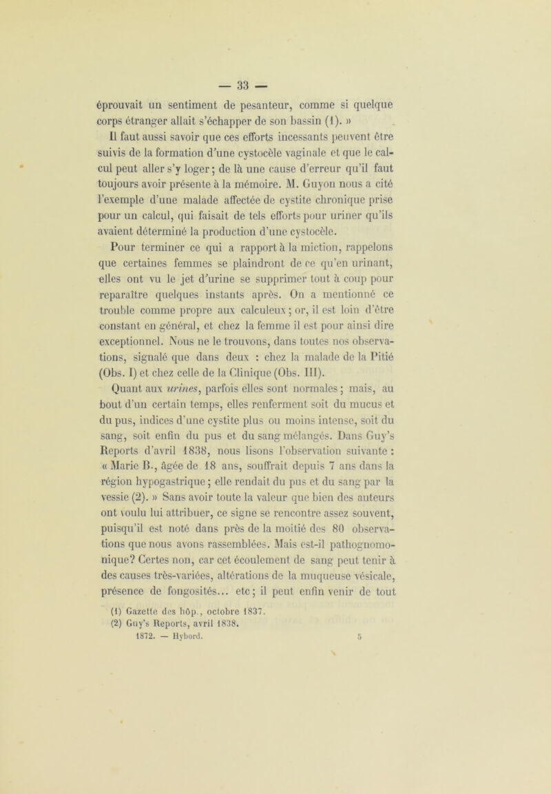 éprouvait un sentiment de pesanteur, comme si quelque corps étranger allait s’échapper de son bassin (1). » Il faut aussi savoir que ces efforts incessants peuvent être suivis de la formation d'une cystocèle vaginale et que le cal- cul peut aller s’y loger ; de là une cause d’erreur qu’il faut toujours avoir présente à la mémoire. M. Guyon nous a cité l’exemple d’une malade affectée de cystite chronique prise pour un calcul, qui faisait de tels efforts pour uriner qu’ils avaient déterminé la production d’une cystocèle. Pour terminer ce qui a rapport à la miction, rappelons que certaines femmes se plaindront de ce qu’en urinant, elles ont vu le jet d'urine se supprimer tout à coup pour reparaître quelques instants après. On a mentionné ce trouble comme propre aux calculeux ; or, il est loin d’être constant en général, et chez la femme il est pour ainsi dire exceptionnel. Nous ne le trouvons, dans toutes nos observa- tions, signalé que dans deux : chez la malade de la Pitié (Obs. I) et chez celle de la Clinique (Obs. III). Quant aux urines, parfois elles sont normales ; mais, au bout d’un certain temps, elles renferment soit du mucus et du pus, indices d’une cystite plus ou moins intense, soit du sang, soit enfin du pus et du sang mélangés. Dans Guy’s Reports d’avril 1838, nous lisons l’observation suivante : « Marie B., âgée de 18 ans, souffrait depuis 7 ans dans la région hypogastrique ; elle rendait du pus et du sang par la vessie (2). » Sans avoir toute la valeur que bien des auteurs ont voulu lui attribuer, ce signe se rencontre assez souvent, puisqu’il est noté dans près de la moitié des 80 observa- tions que nous avons rassemblées. Mais est-il pathognomo- nique? Certes non, car cet écoulement de sang peut tenir à des causes très-variées, altérations de la muqueuse vésicale, présence de fongosités... etc; il peut enfin venir de tout (1) Gazette des hôp., octobre 1837. (2) Guy’s Reports, avril 1838. 1872. — Hybord. 5
