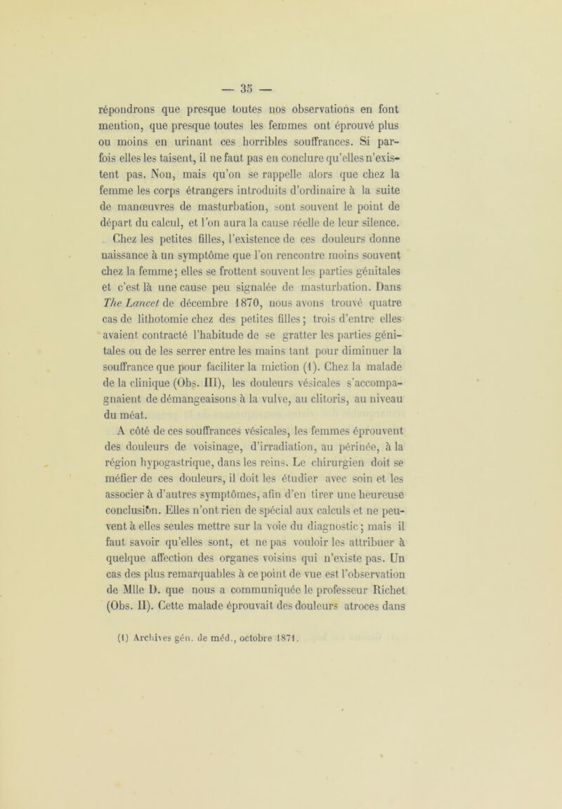 répondrons que presque toutes nos observations en font mention, que presque toutes les femmes ont éprouvé plus ou moins en urinant ces horribles souffrances. Si par- fois elles les taisent, il ne faut pas en conclure qu’elles n’exis- tent pas. Non, mais qu’on se rappelle alors que chez la femme les corps étrangers introduits d’ordinaire à la suite de manœuvres de masturbation, sont souvent le point de départ du calcul, et l’on aura la cause réelle de leur silence. Chez les petites filles, l’existence de ces douleurs donne naissance à un symptôme que l’on rencontre moins souvent chez la femme; elles se frottent souvent les parties génitales et c’est là une cause peu signalée de masturbation. Dans The Lancet de décembre 1870, nous avons trouvé quatre cas de lithotomie chez des petites filles ; trois d’entre elles avaient contracté l’habitude de se gratter les parties géni- tales ou de les serrer entre les mains tant pour diminuer la souffrance que pour faciliter la miction (1). Chez la malade de la clinique (Obs. III), les douleurs vésicales s’accompa- gnaient de démangeaisons à la vulve, au clitoris, au niveau du méat. A côté de ces souffrances vésicales, les femmes éprouvent des douleurs de voisinage, d’irradiation, au périnée, à la région hypogastrique, dans les reins. Le chirurgien doit se méfier de ces douleurs, il doit les étudier avec soin et les associer à d’autres symptômes, afin d’en tirer une heureuse conclusion. Elles n’ont rien de spécial aux calculs et ne peu- vent à elles seules mettre sur la voie du diagnostic ; mais il faut savoir qu’elles sont, et ne pas vouloir les attribuer à quelque affection des organes voisins qui n’existe pas. Un cas des plus remarquables à ce point de vue est l’observation de Mlle D. que nous a communiquée le professeur Richet (Obs. II). Cette malade éprouvait des douleurs atroces dans (i) Archives gén. de mdd., octobre 1871.