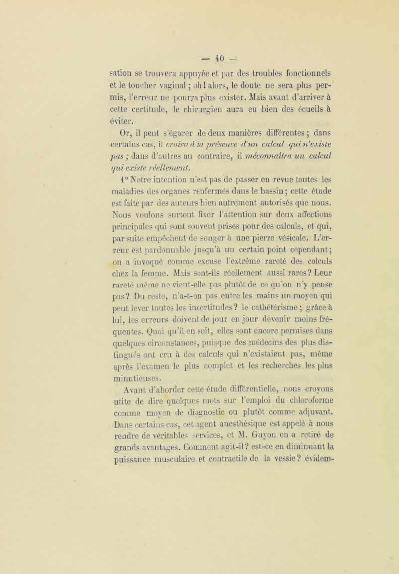 sation se trouvera appuyée et par des troubles fonctionnels et le toucher vaginal ; oh 1 alors, le doute ne sera plus per- mis, l’erreur ne pourra plus exister. Mais avant d’arriver à cette certitude, le chirurgien aura eu bien des écueils à éviter. Or, il peut s’égarer de deux manières différentes ; dans certains cas, il croira à la présence d'un calcul qui n’existe pas ; dans d’autres au contraire, il méconnaîtra un calcul qui existe réellement. 1° Notre intention n’est pas de passer en revue toutes les maladies des organes renfermés dans le bassin ; cette étude est faite par des auteurs bien autrement autorisés que nous. Nous voulons surtout fixer l’attention sur deux affections principales qui sont souvent prises pour des calculs, et qui, par suite empêchent de songera une pierre vésicale. L’er- reur est pardonnable jusqu’à un certain point cependant ; on a invoqué comme excuse l’extrême rareté des calculs chez la femme. Mais sont-ils réellement aussi rares? Leur rareté même ne vient-elle pas plutôt de ce qu'on n'y pense pas? Du reste, n’a-t-on pas entre les mains un moyen qui peut lever toutes les incertitudes ? le cathétérisme ; grâce à lui, les erreurs doivent de jour en jour devenir moins fré- quentes. Quoi qu'il en soit, elles sont encore permises dans quelques circonstances, puisque des médecins des plus dis- tingués ont cru à des calculs qui n’existaient pas, même après l’examen le plus complet et les recherches les plus minutieuses. Avant d’aborder cette étude différentielle, nous croyons utite de dire quelques mots sur l’emploi du chloroforme comme moyen de diagnostic ou plutôt comme adjuvant. Dans certains cas, cet agent anesthésique est appelé à nous rendre de véritables services, et M. Guyon en a retiré de grands avantages. Comment agit-il? est-ce en diminuant la puissance musculaire et contractile de la vessie ? évidem-