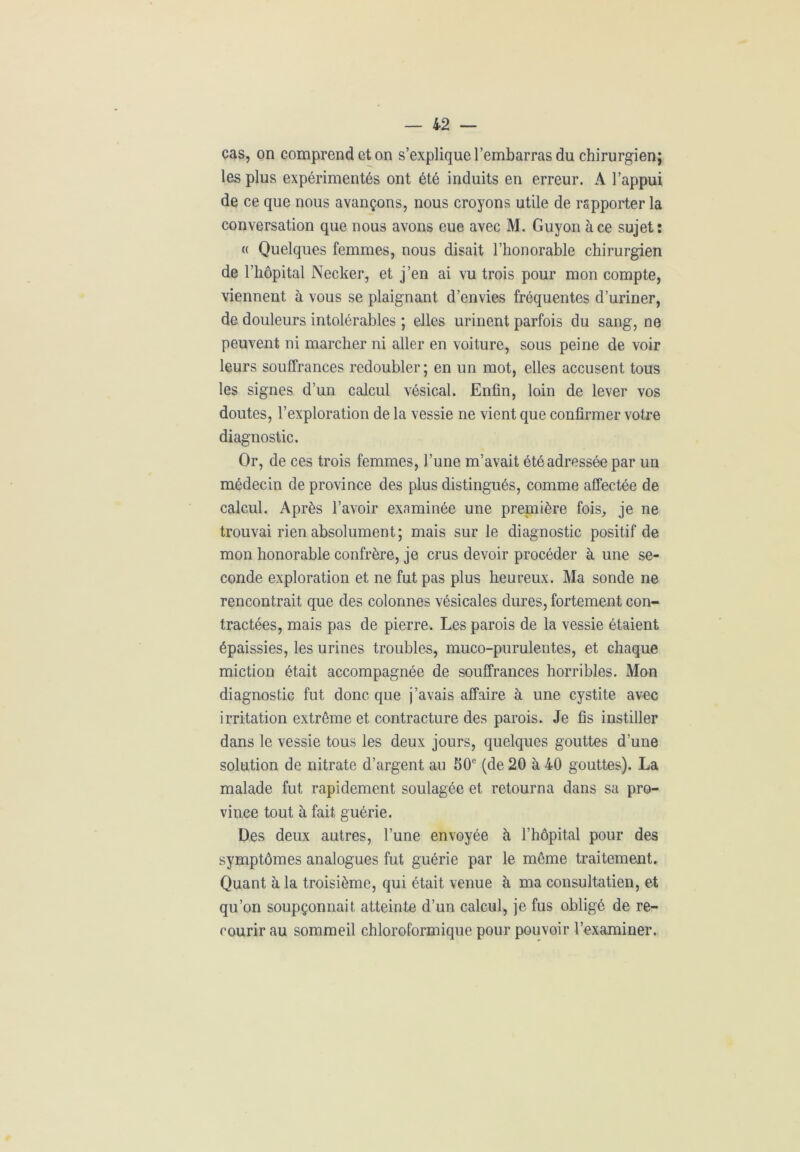 cas, on comprend et on s’explique l’embarras du chirurgien; les plus expérimentés ont été induits en erreur. A l’appui de ce que nous avançons, nous croyons utile de rapporter la conversation que nous avons eue avec M. Guyon à ce sujet: « Quelques femmes, nous disait l’honorable chirurgien de l’hôpital Necker, et j’en ai vu trois pour mon compte, viennent à vous se plaignant d’envies fréquentes d’uriner, de douleurs intolérables ; elles urinent parfois du sang, ne peuvent ni marcher ni aller en voiture, sous peine de voir leurs souffrances redoubler; en un mot, elles accusent tous les signes d’un calcul vésical. Enfin, loin de lever vos doutes, l’exploration de la vessie ne vient que confirmer votre diagnostic. Or, de ces trois femmes, l’une m’avait été adressée par un médecin de province des plus distingués, comme affectée de calcul. Après l’avoir examinée une prepiière fois, je ne trouvai rien absolument; mais sur le diagnostic positif de mon honorable confrère, je crus devoir procéder à une se- conde exploration et ne fut pas plus heureux. Ma sonde ne rencontrait que des colonnes vésicales dures, fortement con- tractées, mais pas de pierre. Les parois de la vessie étaient épaissies, les urines troubles, muco-purulentes, et chaque miction était accompagnée de souffrances horribles. Mon diagnostic fut donc que j’avais affaire à une cystite avec irritation extrême et contracture des parois. Je fis instiller dans le vessie tous les deux jours, quelques gouttes d’une solution de nitrate d’argent au 50e (de 20 à 40 gouttes). La malade fut rapidement soulagée et retourna dans sa pro- vince tout à fait guérie. Des deux autres, l’une envoyée à l’hôpital pour des symptômes analogues fut guérie par le même traitement. Quant à la troisième, qui était venue à ma consultatien, et qu’on soupçonnait atteinte d’un calcul, je fus obligé de re- courir au sommeil chloroformique pour pouvoir l’examiner.