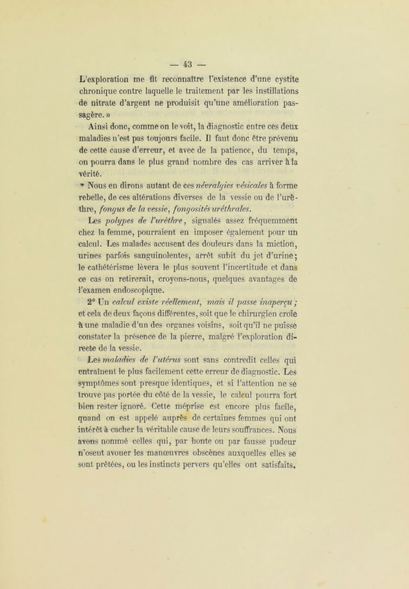 L’exploration me fit reconnaître l’existence d’une cystite chronique contre laquelle le traitement par les instillations de nitrate d’argent ne produisit qu’une amélioration pas- sagère. » Ainsi donc, comme on le voit, la diagnostic entre ces deux maladies n’est pas toujours facile. Il faut donc être prévenu de cette cause d’erreur, et avec de la patience, du temps, on pourra dans le plus grand nombre des cas arriver à la vérité. * Nous en dirons autant de ces névralgies vésicales à forme rebelle, de ces altérations diverses de la vessie ou de l’urè- thre, fongus de la vessie, fongosités uréthrales. Les polypes de l’urèthre, signalés assez fréquemment chez la femme, pourraient en imposer également pour un calcul. Les malades accusent des douleurs dans la miction, urines parfois sanguinolentes, arrêt subit du jet d’urine; le cathétérisme lèvera le plus souvent l’incertitude et dans ce cas on retirerait, croyons-nous, quelques avantages de l’examen endoscopique. 2° Un calcul existe réellement, mais il passe inaperçu ; et cela de deux façons différentes, soit que le chirurgien croie à une maladie d’un des organes voisins, soit qu’il ne puisse constater la présence de la pierre, malgré l’exploration di- recte de la vessie. Les maladies de l’utérus sont sans contredit celles qui entraînent le plus facilement cette erreur de diagnostic. Les symptômes sont presque identiques, et si l’attention ne se trouve pas portée du côté de la vessie, le calcul pourra fort bien rester ignoré. Cette méprise est encore plus facile, quand on est appelé auprès de certaines femmes qui ont intérêt à cacher la véritable cause de leurs souffrances. Nous avons nommé celles qui, par honte ou par fausse pudeur n’osent avouer les manœuvres obscènes auxquelles elles se sont prêtées, ou les instincts pervers qu’elles ont satisfaits.