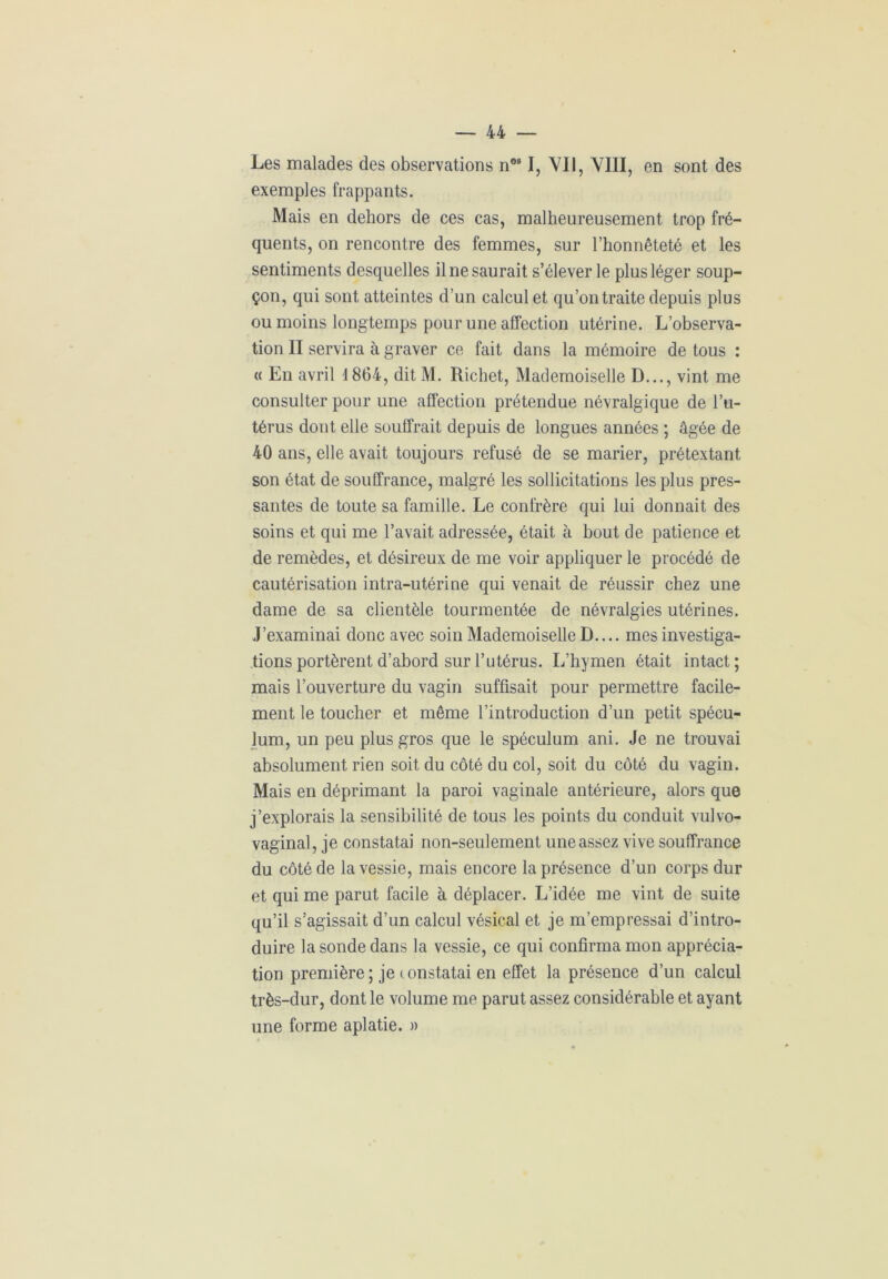 Les malades des observations n081, VII, VIII, en sont des exemples frappants. Mais en dehors de ces cas, malheureusement trop fré- quents, on rencontre des femmes, sur l’honnêteté et les sentiments desquelles il ne saurait s’élever le plus léger soup- çon, qui sont atteintes d’un calcul et qu’on traite depuis plus ou moins longtemps pour une affection utérine. L’observa- tion II servira à graver ce fait dans la mémoire de tous : « En avril 1864, ditM. Richet, Mademoiselle D..., vint me consulter pour une affection prétendue névralgique de l’u- térus dont elle souffrait depuis de longues années ; âgée de 40 ans, elle avait toujours refusé de se marier, prétextant son état de souffrance, malgré les sollicitations les plus pres- santes de toute sa famille. Le confrère qui lui donnait des soins et qui me l’avait adressée, était à bout de patience et de remèdes, et désireux de me voir appliquer le procédé de cautérisation intra-utérine qui venait de réussir chez une dame de sa clientèle tourmentée de névralgies utérines. J’examinai donc avec soin Mademoiselle D.... mes investiga- tions portèrent d’abord sur l’utérus. L’hymen était intact; mais l’ouverture du vagin suffisait pour permettre facile- ment le toucher et même l’introduction d’un petit spécu- lum, un peu plus gros que le spéculum ani. Je ne trouvai absolument rien soit du côté du col, soit du côté du vagin. Mais en déprimant la paroi vaginale antérieure, alors que j’explorais la sensibilité de tous les points du conduit vulvo- vaginal, je constatai non-seulement une assez vive souffrance du côté de la vessie, mais encore la présence d’un corps dur et qui me parut facile à déplacer. L’idée me vint de suite qu’il s’agissait d’un calcul vésical et je m’empressai d’intro- duire la sonde dans la vessie, ce qui confirma mon apprécia- tion première ; je ( onstatai en effet la présence d’un calcul très-dur, dont le volume me parut assez considérable et ayant une forme aplatie. »