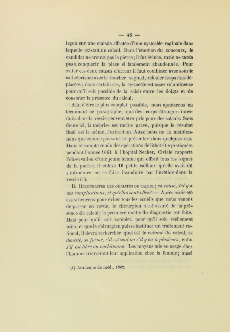 leçon sur une malade affectée d’une cystocèle vaginale dans laquelle existait un calcul. Dans l’émotion du concours, le candidat ne trouva pas la pierre; il fut évincé, mais ne tarda pas à conquérir la place si fatalement abandonnée. Pour éviter ces deux causes d’erreur il faut combiner avec soin le cathétérisme avec le toucher vaginal, refouler les parties dé- placées ; dans certain cas, la cystocèle est assez volumineuse pour qu’il soit possible de la saisir entre les doigts et de constater la présence du calcul. Afin d’être le plus complet possible, nous ajouterons en terminant ce paragraphe, que des corps étrangers intro- duits dans la vessie peuvent être pris pour des calculs. Sans doute ici, la méprise est moins grave, puisque le résultat final est le même, l’extraction. Aussi nous ne la mention- nons que comme pouvant se présenter dans quelques cas. Dans le compte rendu des opérations de lithotritie pratiquées pendant l’année 1861 à l’hôpital Necker, Civiale rapporte l’observation d’une jeune femme qui offrait tous les signes de la pierre; il enleva 16 petits cailloux qu’elle avait dû s’introduire ou se faire introduire par l’urèthre dans la vessie (1). B. Reconnaître les qualités du calcul; sa cause, s'il y a des complications, et qu’elles sont-elles? — Après avoir été assez heureux pour éviter tous les écueils que nous venons de passer en revue, le chirurgien s’est assuré de la pré- sence du calcul; la première moitié du diagnostic est faite. Mais pour qu’il soit complet, pour qu’il soit réellement utile, et que le chirurgien puisse instituer un traitement ra- tionel, il devra rechercher quel est le volume du calcul, sa densité, sa forme, s’il est seul ou s’il y en a plusieurs, enfin s'il est libre ou enchâtonné. Les moyens mis en usage chez l’homme trouveront leur application chez la femme ; aussi (1) Académie de niéd., 1862.