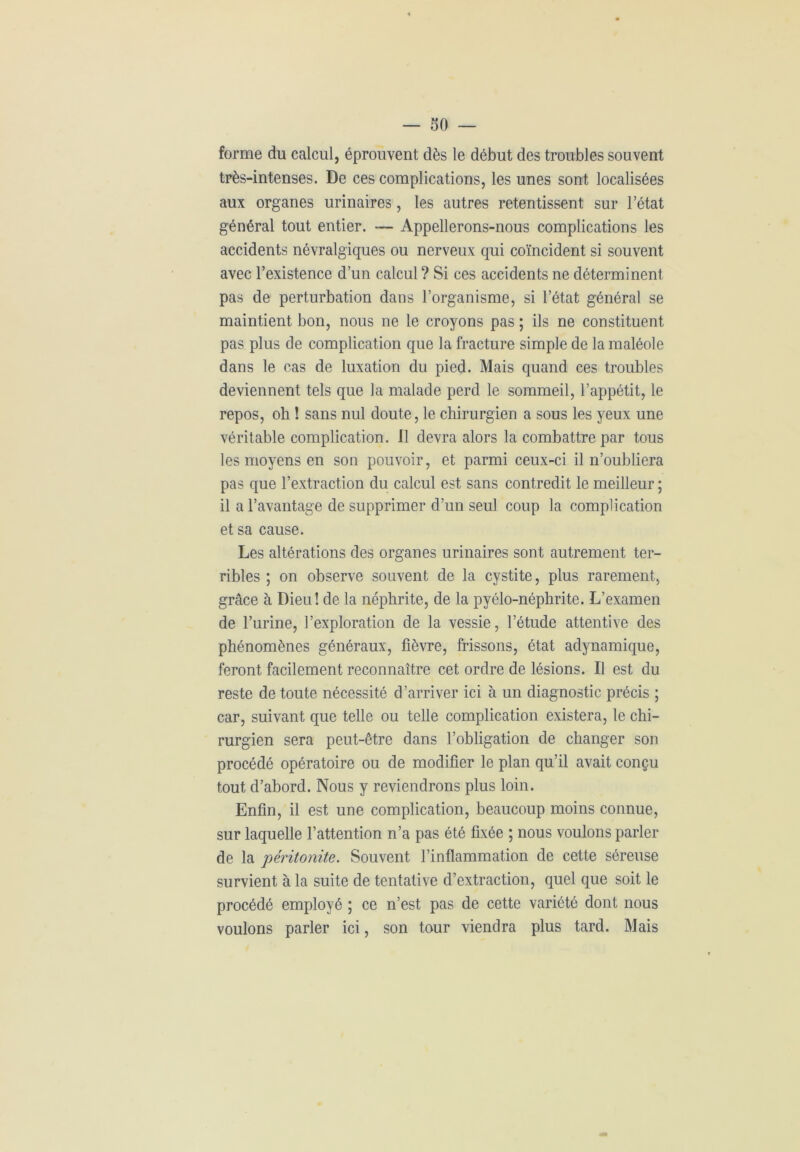 forme du calcul, éprouvent dès le début des troubles souvent très-intenses. De ces complications, les unes sont localisées aux organes urinaires, les autres retentissent sur l’état général tout entier. — Appellerons-nous complications les accidents névralgiques ou nerveux qui coïncident si souvent avec l’existence d’un calcul ? Si ces accidents ne déterminent pas de perturbation dans l’organisme, si l’état général se maintient bon, nous ne le croyons pas ; ils ne constituent pas plus de complication que la fracture simple de la maléole dans le cas de luxation du pied. Mais quand ces troubles deviennent tels que la malade perd le sommeil, l’appétit, le repos, oh ! sans nul doute, le chirurgien a sous les yeux une véritable complication. 11 devra alors la combattre par tous les moyens en son pouvoir, et parmi ceux-ci il n’oubliera pas que l’extraction du calcul est sans contredit le meilleur ; il a l’avantage de supprimer d’un seul coup la complication et sa cause. Les altérations des organes urinaires sont autrement ter- ribles ; on observe souvent de la cystite, plus rarement, grâce à Dieu! de la néphrite, de la pyélo-néphrite. L’examen de l’urine, l’exploration de la vessie, l’étude attentive des phénomènes généraux, fièvre, frissons, état adynamique, feront facilement reconnaître cet ordre de lésions. Il est du reste de toute nécessité d’arriver ici à un diagnostic précis ; car, suivant que telle ou telle complication existera, le chi- rurgien sera peut-être dans l’obligation de changer son procédé opératoire ou de modifier le plan qu’il avait conçu tout d’abord. Nous y reviendrons plus loin. Enfin, il est une complication, beaucoup moins connue, sur laquelle l’attention n’a pas été fixée ; nous voulons parler de la péritonite. Souvent l’inflammation de cette séreuse survient à la suite de tentative d’extraction, quel que soit le procédé employé ; ce n’est pas de cette variété dont nous voulons parler ici, son tour viendra plus tard. Mais