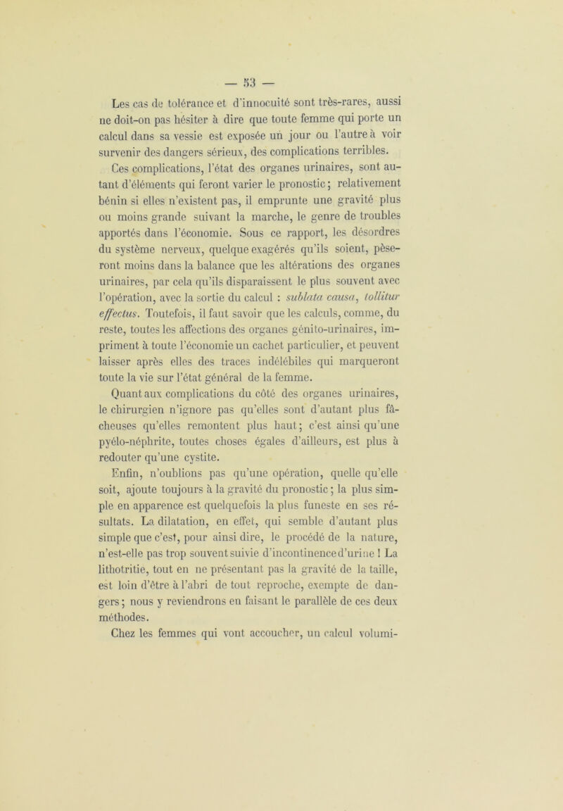 Les cas de tolérance et d’innocuité sont très-rares, aussi ne doit-on pas hésiter à dire que toute femme qui porte un calcul dans sa vessie est exposée un jour ou l’autre à voir survenir des dangers sérieux, des complications terribles. Ces complications, l’état des organes urinaires, sont au- tant d’éléments qui feront varier le pronostic; relativement bénin si elles n’existent pas, il emprunte une gravité plus ou moins grande suivant la marche, le genre de troubles apportés dans l’économie. Sous ce rapport, les désordres du système nerveux, quelque exagérés qu’ils soient, pèse- ront moins dans la balance que les altérations des organes urinaires, par cela qu’ils disparaissent le plus souvent avec l’opération, avec la sortie du calcul : sublata causa, tollitur effeclus. Toutefois, il faut savoir que les calculs, comme, du reste, toutes les affections des organes génito-urinaires, im- priment à toute l’économie un cachet particulier, et peuvent laisser après elles des traces indélébiles qui marqueront toute la vie sur l’état général de la femme. Quant aux complications du côté des organes urinaires, le chirurgien n’ignore pas qu’elles sont d’autant plus fâ- cheuses qu’elles remontent plus haut; c’est ainsi qu'une pyélo-néphrite, toutes choses égales d’ailleurs, est plus à redouter qu’une cystite. Enfin, n’oublions pas qu’une opération, quelle qu’elle soit, ajoute toujours à la gravité du pronostic; la plus sim- ple en apparence est quelquefois la plus funeste en ses ré- sultats. La dilatation, en effet, qui semble d’autant plus simple que c’est, pour ainsi dire, le procédé de la nature, n’est-elle pas trop souvent suivie d’incontinence d’urine ! La lithotritie, tout en ne présentant pas la gravité de la taille, est loin d’être à l’abri de tout reproche, exempte de dan- gers ; nous y reviendrons en faisant le parallèle de ces deux méthodes. Chez les femmes qui vont accoucher, un calcul volumi-
